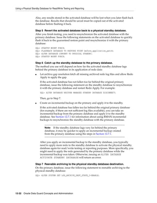 Using a Physical Standby Database for Read/Write Testing and Reporting


                    Also, any results stored in the activated database will be lost when you later flash back
                    the database. Results that should be saved must be copied out of the activated
                    database before flashing it back.

                    Step 5 Revert the activated database back to a physical standby database.
                    After you finish testing, you need to resynchronize the activated database with the
                    primary database. Issue the following statements on the activated database to quickly
                    flash it back to the guaranteed restore point and resynchronize it with the primary
                    database:
                    SQL>   STARTUP MOUNT FORCE;
                    SQL>   FLASHBACK DATABASE TO RESTORE POINT before_application_patch;
                    SQL>   ALTER DATABASE CONVERT TO PHYSICAL STANDBY;
                    SQL>   STARTUP MOUNT FORCE;

                    Step 6 Catch up the standby database to the primary database.
                    The method you use will depend on how far the activated standby database lags
                    behind the primary database in its application of redo data:
                    ■    Let archive gap resolution fetch all missing archived redo log files and allow Redo
                         Apply to apply the gap.
                         If the activated database has not fallen too far behind the original primary
                         database, issue the following statement on the standby database to resynchronize
                         it with the primary database and restart Redo Apply. For example:
                         SQL> ALTER DATABASE RECOVER MANAGED STANDBY DATABASE DISCONNECT;

                         Then, go to Step 7.
                    ■    Create an incremental backup on the primary and apply it to the standby.
                         If the activated database has fallen too far behind the original primary database
                         (for example, if there are not sufficient log files available), you can take an
                         incremental backup from the primary database and apply it to the standby
                         database. See Section 12.7.1 for information about using RMAN incremental
                         backups to resynchronize the standby database with the primary database.


                             Note:  If the standby database lags very far behind the primary
                             database, it may be quicker to apply an incremental backup created
                             from the primary database using the steps in Section 12.7.1.


                         After you apply an incremental backup to the standby database, you typically
                         need to apply more redo to the standby database to activate the physical standby
                         database again for read/write testing or reporting purposes. More specifically, you
                         might need to apply the redo generated by the primary database while the
                         incremental backup was taken. Otherwise, issuing an ALTER DATABSE
                         ACTIVATE STANDBY DATABASE will return an error.

                    Step 7 Reenable archiving to the physical standby database destination.
                    On the primary database, issue the following statement to reenable archiving to the
                    physical standby database:
                    SQL> ALTER SYSTEM SET LOG_ARCHIVE_DEST_STATE_2=ENABLE;




12-32 Oracle Data Guard Concepts and Administration
 