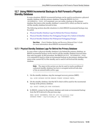 Using RMAN Incremental Backups to Roll Forward a Physical Standby Database



12.7 Using RMAN Incremental Backups to Roll Forward a Physical
Standby Database
             In some situations, RMAN incremental backups can be used to synchronize a physical
             standby database with the primary database. Using the RMAN BACKUP
             INCREMENTAL FROM SCN command, you can create a backup on the primary
             database that starts at the standby database’s current SCN, which can then be used to
             roll the standby database forward in time.
             The following sections describe situations in which RMAN incremental backups may
             be useful:
             ■    Physical Standby Database Lags Far Behind the Primary Database
             ■    Physical Standby Database Has Nologging Changes On a Subset of Datafiles
             ■    Physical Standby Database Has Widespread Nologging Changes

                     See Also:   Oracle Database Backup and Recovery Advanced User's Guide
                     for more information about RMAN incremental backups

12.7.1 Physical Standby Database Lags Far Behind the Primary Database
             In cases where a physical standby database is far behind the primary database, an
             RMAN incremental backup can be used to roll the standby database forward faster
             than redo log apply. In this procedure, the RMAN BACKUP INCREMENTAL FROM
             SCN command is used to create an incremental backup on the primary database that
             starts at the current SCN of the standby and is used to roll forward the standby
             database.


                     Note:   The steps in this section can also be used to resolve problems if
                     a physical standby database has lost or corrupted archived redo data
                     or has an unresolveable archive gap.


             1.   On the standby database, stop the managed recovery process (MRP):
                  SQL> ALTER DATABASE RECOVER MANAGED STANDBY DATABASE CANCEL;

             2.   On the standby database, find the SCN which will be used for the incremental
                  backup at the primary database:
                  SQL> SELECT CURRENT_SCN FROM V$DATABASE;

             3.   In RMAN, connect to the primary database and create an incremental backup
                  from the SCN derived in the previous step:
                  RMAN> BACKUP INCREMENTAL FROM SCN <SCN from previous step>
                  DATABASE FORMAT '/tmp/ForStandby_%U' tag 'FORSTANDBY';




                                                                             Data Guard Scenarios     12-33
 