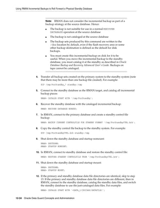Using RMAN Incremental Backups to Roll Forward a Physical Standby Database



                            Note: RMAN does not consider the incremental backup as part of a
                            backup strategy at the source database. Hence:
                            ■    The backup is not suitable for use in a normal RECOVER
                                 DATABASE operation at the source database
                            ■    The backup is not cataloged at the source database
                            ■    The backup sets produced by this command are written to the
                                 /dbs location by default, even if the flash recovery area or some
                                 other backup destination is defined as the default for disk
                                 backups.
                            ■    You must create this incremental backup on disk for it to be
                                 useful. When you move the incremental backup to the standby
                                 database, you must catalog it at the standby as described in Oracle
                                 Database Backup and Recovery Advanced User's Guide. Backups on
                                 tape cannot be cataloged.


                   4.   Transfer all backup sets created on the primary system to the standby system (note
                        that there may be more than one backup file created). For example:
                        SCP /tmp/ForStandby_* standby:/tmp

                   5.   Connect to the standby database as the RMAN target, and catalog all incremental
                        backup pieces:
                        RMAN> CATALOG START WITH '/tmp/ForStandby';

                   6.   Recover the standby database with the cataloged incremental backup:
                        RMAN> RECOVER DATABASE NOREDO;

                   7.   In RMAN, connect to the primary database and create a standby control file
                        backup:
                        RMAN> BACKUP CURRENT CONTROLFILE FOR STANDBY FORMAT '/tmp/ForStandbyCTRL.bck';

                   8.   Copy the standby control file backup to the standby system. For example:
                        SCP /tmp/ForStandbyCTRL.bck standby:/tmp

                   9.   Shut down the standby database and startup nomount:
                        RMAN> SHUTDOWN;
                        RMAN> STARTUP NOMOUNT;

                   10. In RMAN, connect to standby database and restore the standby control file:
                        RMAN> RESTORE STANDBY CONTROLFILE FROM '/tmp/ForStandbyCTRL.bck';

                   11. Shut down the standby database and startup mount:
                        RMAN> SHUTDOWN;
                        RMAN> STARTUP MOUNT;

                   12. If the primary and standby database data file directories are identical, skip to step
                        13. If the primary and standby database data file directories are different, then in
                        RMAN, connect to the standby database, catalog the standby data files, and switch
                        the standby database to use the just-cataloged data files. For example:
                        RMAN> CATALOG START WITH '+DATA_1/CHICAGO/DATAFILE/';


12-34 Oracle Data Guard Concepts and Administration
 