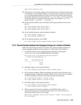 Using RMAN Incremental Backups to Roll Forward a Physical Standby Database


                  RMAN> SWITCH DATABASE TO COPY;

             13. If the primary and standby database redo log directories are identical, skip to step
                  14. Otherwise, on the standby database, use an OS utility or the asmcmd utility (if
                  it is an ASM-managed database) to remove all online and standby redo logs from
                  the standby directories and ensure that the LOG_FILE_NAME_CONVERT parameter
                  is properly defined to translate log directory paths. For example, LOG_FILE_
                  NAME_CONVERT=’/BOSTON/’,’/CHICAGO/’.
             14. On the standby database, clear all standby redo log groups (there may be more
                  than 3):
                  SQL> ALTER DATABASE CLEAR LOGFILE GROUP 1;
                  SQL> ALTER DATABASE CLEAR LOGFILE GROUP 2;
                  SQL> ALTER DATABASE CLEAR LOGFILE GROUP 3;

             15. On the standby database, restart Flashback Database:
                  SQL> ALTER DATABASE FLASHBACK OFF;
                  SQL> ALTER DATABASE FLASHBACK ON;

             16. On the standby database, restart MRP:
                  SQL> ALTER DATABASE RECOVER MANAGED STANDBY DATABASE DISCONNECT;


12.7.2 Physical Standby Database Has Nologging Changes On a Subset of Datafiles
             Follow this step-by-step procedure to roll forward a physical standby database for
             which nologging changes have been applied to a small subset of the database:
             1.   List the files that have had nologging changes applied by querying the
                  V$DATAFILE view on the standby database. For example:
                  SQL> SELECT FILE#, FIRST_NONLOGGED_SCN FROM V$DATAFILE
                    2> WHERE FIRST_NONLOGGED_SCN > 0;

                  FILE#      FIRST_NONLOGGED_SCN
                  ---------- -------------------
                           4              225979
                           5              230184

             2.   Stop Redo Apply on the standby database:
                  SQL> ALTER DATABASE RECOVER MANAGED STANDBY DATABASE CANCEL;

             3.   On the standby database, offline the datafiles (recorded in step 1) that have had
                  nologging changes. Taking these datafiles offline ensures redo data is not skipped
                  for the corrupt blocks while the incremental backups are performed.
                  SQL> ALTER DATABASE DATAFILE 4 OFFLINE FOR DROP;
                  SQL> ALTER DATABASE DATAFILE 5 OFFLINE FOR DROP;

             4.   Start Redo Apply on the standby database:
                  SQL> ALTER DATABASE RECOVER MANAGED STANDBY DATABASE
                    2> USING CURRENT LOGFILE DISCONNECT;

             5.   While connected to the primary database as the RMAN target, create an
                  incremental backup for each datafile listed in the FIRST_NONLOGGED_SCN
                  column (recorded in step 1). For example:
                  RMAN> BACKUP INCREMENTAL FROM SCN 225979 DATAFILE 4 FORMAT '/tmp/ForStandby_%U'
                  TAG 'FOR STANDBY';


                                                                             Data Guard Scenarios     12-35
 
