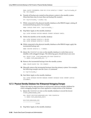 Using RMAN Incremental Backups to Roll Forward a Physical Standby Database


                        RMAN> BACKUP INCREMENTAL FROM SCN 230184 DATAFILE 5 FORMAT '/tmp/ForStandby_%U'
                        TAG 'FOR STANDBY';

                   6.   Transfer all backup sets created on the primary system to the standby system.
                        (Note that there may be more than one backup file created.)
                        SCP /tmp/ForStandby_* standby:/tmp

                   7.   While connected to the physical standby database as the RMAN target, catalog all
                        incremental backup pieces. For example:
                        RMAN> CATALOG START WITH '/tmp/ForStandby_';

                   8.   Stop Redo Apply on the standby database:
                        SQL> ALTER DATABASE RECOVER MANAGED STANDBY DATABASE CANCEL;

                   9.   Online the datafiles on the standby database
                        SQL> ALTER DATABASE DATAFILE 4 ONLINE;
                        SQL> ALTER DATABASE DATAFILE 5 ONLINE;

                   10. While connected to the physical standby database as the RMAN target, apply the
                        incremental backup sets:
                        RMAN> RECOVER DATAFILE 4, 5 NOREDO;

                   11. Query the V$DATAFILE view on the standby database to verify there are no
                        datafiles with nologged changes. The following query should return zero rows
                        SQL> SELECT FILE#, FIRST_NONLOGGED_SCN FROM V$DATAFILE
                          2> WHERE FIRST_NONLOGGED_SCN > 0;

                   12. Remove the incremental backups from the standby system:
                        RMAN> DELETE BACKUP TAG 'FOR STANDBY';

                   13. Manually remove the incremental backups from the primary system. For example,
                        the following example uses the Linux rm command:
                        rm /tmp/ForStandby_*

                   14. Start Redo Apply on the standby database:
                        SQL> ALTER DATABASE RECOVER MANAGED STANDBY DATABASE USING CURRENT LOGFILE
                        DISCONNECT;


12.7.3 Physical Standby Database Has Widespread Nologging Changes
                   Follow this step-by-step procedure to roll forward a physical standby database for
                   which nologging changes have been applied to a large portion of the database:
                   1.   Query the V$DATAFILE view on the standby database to record the lowest
                        FIRST_NONLOGGED_SCN:
                        SQL> SELECT MIN(FIRST_NONLOGGED_SCN) FROM V$DATAFILE
                          2> WHERE FIRST_NONLOGGED_SCN>0;

                        MIN(FIRST_NONLOGGED_SCN)
                        ------------------------
                                          223948

                   2.   Stop Redo Apply on the standby database:


12-36 Oracle Data Guard Concepts and Administration
 