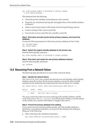 Recovering From a Network Failure


                   SQL> ALTER DATABASE COMMIT TO SWITCHOVER TO PHYSICAL STANDBY
                     2> WITH SESSION SHUTDOWN;

                   This statement does the following:
                   ■    Closes the primary database, terminating any active sessions
                   ■    Transmits any unarchived redo log files and applies them to the standby database
                        (in Boston)
                   ■    Adds an end-of-redo marker to the header of the last log file being archived
                   ■    Creates a backup of the current control file
                   ■    Converts the current control file into a standby control file

                   Step 4 Shut down and start up the former primary instance, and mount the
                   database.
                   Execute the following statement on the former primary database (in New York):
                   SQL> SHUTDOWN NORMAL;
                   SQL> STARTUP MOUNT;

                   Step 5 Switch the original standby database to the primary role.
                   Issue the following SQL statement:
                   SQL> ALTER DATABASE COMMIT TO SWITCHOVER TO PRIMARY DATABASE;

                   Step 6 Shut down and restart the new primary database instance.
                   Issue the following SQL statements:
                   SQL> SHUTDOWN;


12.9 Recovering From a Network Failure
                   The following steps describe how to recover after a network failure.

                   Step 1 Identify the network failure.
                   The V$ARCHIVE_DEST view contains the network error and identifies which standby
                   database cannot be reached. On the primary database, execute the following SQL
                   statement for the destination that experienced the network failure. For example:
                   SQL> SELECT DEST_ID, STATUS, ERROR FROM V$ARCHIVE_DEST WHERE DEST_ID = 2;

                   DEST_ID    STATUS    ERROR
                   ---------- --------- --------------------------------------------------------
                           2 ERROR      ORA-12224: TNS:no listener

                   The query results show there are errors archiving to the standby database, and the
                   cause of the error is TNS:no listener. You should check whether or not the listener
                   on the standby site is started. If the listener is stopped, then start it.

                   Step 2 Prevent the primary database from stalling.
                   If you cannot solve the network problem quickly, and if the standby database is
                   specified as a mandatory destination, try to prevent the database from stalling by
                   doing one of the following:
                   ■    Defer archiving to the mandatory destination:
                        SQL> ALTER SYSTEM SET LOG_ARCHIVE_DEST_STATE_2 = DEFER;


12-40 Oracle Data Guard Concepts and Administration
 