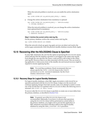 Recovering After the NOLOGGING Clause Is Specified



                 When the network problem is resolved, you can enable the archive destination
                 again:
                 SQL> ALTER SYSTEM SET LOG_ARCHIVE_DEST_STATE_2 = ENABLE;

             ■   Change the archive destination from mandatory to optional:
                 SQL> ALTER SYSTEM SET LOG_ARCHIVE_DEST_2 = 'SERVICE=standby1
                   2> OPTIONAL REOPEN=60';

                 When the network problem is resolved, you can change the archive destination
                 from optional back to mandatory:
                 SQL> ALTER SYSTEM SET LOG_ARCHIVE_DEST_2 = 'SERVICE=standby1
                   2> MANDATORY REOPEN=60';

             Step 3 Archive the current online redo log file.
             On the primary database, archive the current online redo log file:
             SQL> ALTER SYSTEM ARCHIVE LOG CURRENT;

             When the network is back up again, log apply services can detect and resolve the
             archive gaps automatically when the physical standby database resumes Redo Apply.


12.10 Recovering After the NOLOGGING Clause Is Specified
             In some SQL statements, the user has the option of specifying the NOLOGGING clause,
             which indicates that the database operation is not logged in the online redo log file.
             Even though the user specifies the clause, a redo record is still written to the online
             redo log file. However, there is no data associated with this record. This can result in
             log application or data access errors at the standby site and manual recovery might be
             required to resume applying log files.


                     Note:  To avoid these problems, Oracle recommends that you
                     always specify the FORCE LOGGING clause in the CREATE
                     DATABASE or ALTER DATABASE statements. See the Oracle
                     Database Administrator's Guide.


12.10.1 Recovery Steps for Logical Standby Databases
             For logical standby databases, when SQL Apply encounters a redo record for an
             operation performed with the NOLOGGING clause, it skips over the record and
             continues applying changes from later records. Later, if an attempt is made to access
             one of the records that was updated with NOLOGGING in effect, the following error is
             returned: ORA-01403 no data found
             To recover after the NOLOGGING clause is specified, re-create one or more tables from
             the primary database, as described in Section 9.4.6.


                     Note:   In general, use of the NOLOGGING clause is not
                     recommended. Optionally, if you know in advance that operations
                     using the NOLOGGING clause will be performed on certain tables in
                     the primary database, you might want to prevent the application of
                     SQL statements associated with these tables to the logical standby
                     database by using the DBMS_LOGSTDBY.SKIP procedure.



                                                                          Data Guard Scenarios     12-41
 