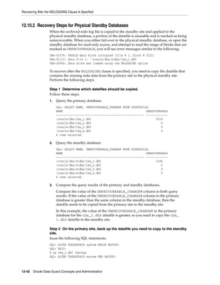 Recovering After the NOLOGGING Clause Is Specified



12.10.2 Recovery Steps for Physical Standby Databases
                   When the archived redo log file is copied to the standby site and applied to the
                   physical standby database, a portion of the datafile is unusable and is marked as being
                   unrecoverable. When you either fail over to the physical standby database, or open the
                   standby database for read-only access, and attempt to read the range of blocks that are
                   marked as UNRECOVERABLE, you will see error messages similar to the following:
                   ORA-01578: ORACLE data block corrupted (file # 1, block # 2521)
                   ORA-01110: data file 1: '/oracle/dbs/stdby/tbs_1.dbf'
                   ORA-26040: Data block was loaded using the NOLOGGING option

                   To recover after the NOLOGGING clause is specified, you need to copy the datafile that
                   contains the missing redo data from the primary site to the physical standby site.
                   Perform the following steps:

                   Step 1 Determine which datafiles should be copied.
                   Follow these steps:
                   1.   Query the primary database:
                        SQL> SELECT NAME, UNRECOVERABLE_CHANGE# FROM V$DATAFILE;
                        NAME                                                  UNRECOVERABLE
                        ----------------------------------------------------- -------------
                        /oracle/dbs/tbs_1.dbf                                       5216
                        /oracle/dbs/tbs_2.dbf                                          0
                        /oracle/dbs/tbs_3.dbf                                          0
                        /oracle/dbs/tbs_4.dbf                                          0
                        4 rows selected.

                   2.   Query the standby database:
                        SQL> SELECT NAME, UNRECOVERABLE_CHANGE# FROM V$DATAFILE;
                        NAME                                                  UNRECOVERABLE
                        ----------------------------------------------------- -------------
                        /oracle/dbs/stdby/tbs_1.dbf                                 5186
                        /oracle/dbs/stdby/tbs_2.dbf                                    0
                        /oracle/dbs/stdby/tbs_3.dbf                                    0
                        /oracle/dbs/stdby/tbs_4.dbf                                    0
                        4 rows selected.

                   3.   Compare the query results of the primary and standby databases.
                        Compare the value of the UNRECOVERABLE_CHANGE# column in both query
                        results. If the value of the UNRECOVERABLE_CHANGE# column in the primary
                        database is greater than the same column in the standby database, then the
                        datafile needs to be copied from the primary site to the standby site.
                        In this example, the value of the UNRECOVERABLE_CHANGE# in the primary
                        database for the tbs_1.dbf datafile is greater, so you need to copy the tbs_
                        1.dbf datafile to the standby site.

                   Step 2 On the primary site, back up the datafile you need to copy to the standby
                   site.
                   Issue the following SQL statements:
                   SQL>   ALTER TABLESPACE system BEGIN BACKUP;
                   SQL>   EXIT;
                   % cp   tbs_1.dbf /backup
                   SQL>   ALTER TABLESPACE system END BACKUP;



12-42 Oracle Data Guard Concepts and Administration
 