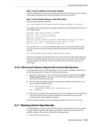 Resolving Archive Gaps Manually


              Step 3 Copy the datafile to the standby database.
              Copy the datafile that contains the missing redo data from the primary site to location
              on the physical standby site where files related to recovery are stored.

              Step 4 On the standby database, restart Redo Apply.
              Issue the following SQL statement:
              SQL> ALTER DATABASE RECOVER MANAGED STANDBY DATABASE DISCONNECT FROM SESSION;

              You might get the following error messages (possibly in the alert log) when you try to
              restart Redo Apply:
              ORA-00308: cannot open archived log 'standby1'
              ORA-27037: unable to obtain file status
              SVR4 Error: 2: No such file or directory
              Additional information: 3
              ORA-01547: warning: RECOVER succeeded but OPEN RESETLOGS would get error below
              ORA-01152: file 1 was not restored from a sufficiently old backup
              ORA-01110: data file 1: '/oracle/dbs/stdby/tbs_1.dbf'

              If you get the ORA-00308 error and Redo Apply does not terminate automatically,
              you can cancel recovery by issuing the following statement from another terminal
              window:
              SQL> ALTER DATABASE RECOVER MANAGED STANDBY DATABASE CANCEL;

              These error messages are returned when one or more log files in the archive gap have
              not been successfully applied. If you receive these errors, manually resolve the gaps,
              and repeat Step 4. See Section 5.8.4 for information about manually resolving an
              archive gap.


12.10.3 Determining If a Backup Is Required After Unrecoverable Operations
              If you performed unrecoverable operations on your primary database, determine if a
              new backup operation is required by following these steps:
              1.   Query the V$DATAFILE view on the primary database to determine the system
                   change number (SCN) or the time at which the Oracle database generated the
                   most recent invalidated redo data.
              2.   Issue the following SQL statement on the primary database to determine if you
                   need to perform another backup:
                   SELECT UNRECOVERABLE_CHANGE#,
                          TO_CHAR(UNRECOVERABLE_TIME, 'mm-dd-yyyy hh:mi:ss')
                   FROM   V$DATAFILE;

              3.   If the query in the previous step reports an unrecoverable time for a datafile that is
                   more recent than the time when the datafile was last backed up, then make
                   another backup of the datafile in question.
              See Oracle Database Reference for more information about the V$DATAFILE view.


12.11 Resolving Archive Gaps Manually
              An archive gap is a range of archived redo log files created whenever you are unable
              to apply the next archived redo log file generated by the primary database to the
              standby database. This section contains the following topics:
              ■    What Causes Archive Gaps?


                                                                            Data Guard Scenarios     12-43
 