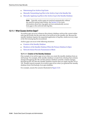 Resolving Archive Gaps Manually


                   ■    Determining If an Archive Gap Exists
                   ■    Manually Transmitting Log Files in the Archive Gap to the Standby Site
                   ■    Manually Applying Log Files in the Archive Gap to the Standby Database


                            Note:  Typically, archive gaps are resolved automatically without
                            the need for manual intervention. See Section 5.8 for more
                            information about how log apply services automatically recover
                            from gaps in the archived redo log files.


12.11.1 What Causes Archive Gaps?
                   An archive gap can occur whenever the primary database archives the current online
                   redo log file locally, but the redo data is not archived at the standby site. Because the
                   standby database requires the sequential application of log files, media recovery stops
                   at the first missing log file encountered.
                   Archive gaps can occur in the following situations:
                   ■    Creation of the Standby Database
                   ■    Shutdown of the Standby Database When the Primary Database Is Open
                   ■    Network Failure Prevents Transmission of Redo

                   12.11.1.1 Creation of the Standby Database
                   One example of an archive gap occurs when you create the standby database from an
                   old backup. For example, if the standby database is made from a backup that contains
                   changes through log file 100, and the primary database currently contains changes
                   through log file 150, then the standby database requires that you apply log files 101 to
                   150. Another typical example of an archive gap occurs when you generate the standby
                   database from a hot backup of an open database.
                   For example, assume the scenario illustrated in Figure 12–8.




12-44 Oracle Data Guard Concepts and Administration
 