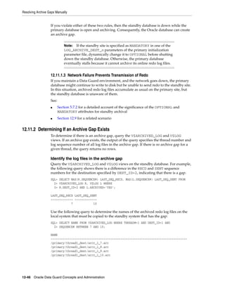 Resolving Archive Gaps Manually


                   If you violate either of these two rules, then the standby database is down while the
                   primary database is open and archiving. Consequently, the Oracle database can create
                   an archive gap.


                              Note:  If the standby site is specified as MANDATORY in one of the
                              LOG_ARCHIVE_DEST_n parameters of the primary initialization
                              parameter file, dynamically change it to OPTIONAL before shutting
                              down the standby database. Otherwise, the primary database
                              eventually stalls because it cannot archive its online redo log files.


                   12.11.1.3 Network Failure Prevents Transmission of Redo
                   If you maintain a Data Guard environment, and the network goes down, the primary
                   database might continue to write to disk but be unable to send redo to the standby site.
                   In this situation, archived redo log files accumulate as usual on the primary site, but
                   the standby database is unaware of them.
                   See:
                   ■      Section 5.7.2 for a detailed account of the significance of the OPTIONAL and
                          MANDATORY attributes for standby archival
                   ■      Section 12.9 for a related scenario


12.11.2 Determining If an Archive Gap Exists
                   To determine if there is an archive gap, query the V$ARCHIVED_LOG and V$LOG
                   views. If an archive gap exists, the output of the query specifies the thread number and
                   log sequence number of all log files in the archive gap. If there is no archive gap for a
                   given thread, the query returns no rows.

                   Identify the log files in the archive gap
                   Query the V$ARCHIVED_LOG and V$LOG views on the standby database. For example,
                   the following query shows there is a difference in the RECD and SENT sequence
                   numbers for the destination specified by DEST_ID=2, indicating that there is a gap:
                   SQL> SELECT MAX(R.SEQUENCE#) LAST_SEQ_RECD, MAX(L.SEQUENCE#) LAST_SEQ_SENT FROM
                     2> V$ARCHIVED_LOG R, V$LOG L WHERE
                     3> R.DEST_ID=2 AND L.ARCHIVED='YES';

                   LAST_SEQ_RECD LAST_SEQ_SENT
                   ------------- -------------
                               7            10

                   Use the following query to determine the names of the archived redo log files on the
                   local system that must be copied to the standby system that has the gap:
                   SQL> SELECT NAME FROM V$ARCHIVED_LOG WHERE THREAD#=1 AND DEST_ID=1 AND
                     2> SEQUENCE# BETWEEN 7 AND 10;

                   NAME
                   --------------------------------------------------------------------------------
                   /primary/thread1_dest/arcr_1_7.arc
                   /primary/thread1_dest/arcr_1_8.arc
                   /primary/thread1_dest/arcr_1_9.arc
                   /primary/thread1_dest/arcr_1_10.arc




12-46 Oracle Data Guard Concepts and Administration
 