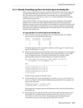 Resolving Archive Gaps Manually



12.11.3 Manually Transmitting Log Files in the Archive Gap to the Standby Site
              After you have obtained the sequence numbers of the log files in the archive gap, you
              can obtain their filenames by querying the V$ARCHIVED_LOG view on the primary
              site. The archived redo log path names on the standby site are generated by the
              STANDBY_ARCHIVE_DEST and LOG_ARCHIVE_FORMAT parameters in the standby
              initialization parameter file.
              If the standby database is on the same site as the primary database, or the standby
              database is on a remote site with a different directory structure than the primary
              database, the path names for the log files on the standby site cannot be the same as the
              path names of the log files archived by the primary database. Before transmitting the
              redo data to the standby site, determine the correct path names for the archived redo
              log files at the standby site.

              To copy log files in an archive gap to the standby site
              1.   Review the list of archive gap log files that you obtained earlier. For example,
                   assume you have the following archive gap:
                   THREAD#    LOW_SEQUENCE#     HIGH_SEQUENCE#
                   ---------- -------------     --------------
                          1             460                463
                          2             202                204
                          3             100                100

                   If a thread appears in the view, then it contains an archive gap. You need to copy
                   log files from threads 1, 2, and 3.
              2.   Determine the path names of the log files in the archive gap that were transmitted
                   by the primary database. After connecting to the primary database, issue a SQL
                   query to obtain the name of a log file in each thread. For example, use the
                   following SQL statement to obtain filenames of log files for thread 1:
                   SQL> SELECT NAME FROM V$ARCHIVED_LOG WHERE THREAD#=1 AND DEST_ID=1
                     2> AND SEQUENCE# > 459 AND SEQUENCE# < 464;

                   NAME
                   ---------------------------------------------------------------------
                   /primary/thread1_dest/arcr_1_460.arc
                   /primary/thread1_dest/arcr_1_461.arc
                   /primary/thread1_dest/arcr_1_462.arc
                   /primary/thread1_dest/arcr_1_463.arc
                   4 rows selected

                   Perform similar queries for threads 2 and 3.
              3.   On the standby site, review the settings for STANDBY_ARCHIVE_DEST and LOG_
                   ARCHIVE_FORMAT in the standby initialization parameter file. For example, you
                   discover the following:
                   STANDBY_ARCHIVE_DEST = /standby/arc_dest/
                   LOG_ARCHIVE_FORMAT = log_%t_%s_%r.arc

                   These parameter settings determine the filenames of the archived redo log files at
                   the standby site.
              4.   On the primary site, copy the log files in the archive gap from the primary site to
                   the standby site, renaming them according to values for STANDBY_ARCHIVE_
                   DEST and LOG_ARCHIVE_FORMAT. For example, enter the following copy
                   commands to copy the archive gap log files required by thread 1:


                                                                            Data Guard Scenarios      12-47
 