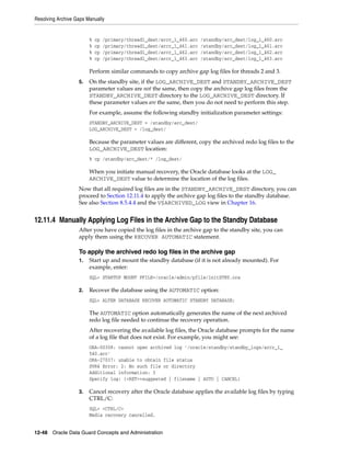 Resolving Archive Gaps Manually


                        %   cp   /primary/thread1_dest/arcr_1_460.arc   /standby/arc_dest/log_1_460.arc
                        %   cp   /primary/thread1_dest/arcr_1_461.arc   /standby/arc_dest/log_1_461.arc
                        %   cp   /primary/thread1_dest/arcr_1_462.arc   /standby/arc_dest/log_1_462.arc
                        %   cp   /primary/thread1_dest/arcr_1_463.arc   /standby/arc_dest/log_1_463.arc

                        Perform similar commands to copy archive gap log files for threads 2 and 3.
                   5.   On the standby site, if the LOG_ARCHIVE_DEST and STANDBY_ARCHIVE_DEST
                        parameter values are not the same, then copy the archive gap log files from the
                        STANDBY_ARCHIVE_DEST directory to the LOG_ARCHIVE_DEST directory. If
                        these parameter values are the same, then you do not need to perform this step.
                        For example, assume the following standby initialization parameter settings:
                        STANDBY_ARCHIVE_DEST = /standby/arc_dest/
                        LOG_ARCHIVE_DEST = /log_dest/

                        Because the parameter values are different, copy the archived redo log files to the
                        LOG_ARCHIVE_DEST location:
                        % cp /standby/arc_dest/* /log_dest/

                        When you initiate manual recovery, the Oracle database looks at the LOG_
                        ARCHIVE_DEST value to determine the location of the log files.
                   Now that all required log files are in the STANDBY_ARCHIVE_DEST directory, you can
                   proceed to Section 12.11.4 to apply the archive gap log files to the standby database.
                   See also Section 8.5.4.4 and the V$ARCHIVED_LOG view in Chapter 16.


12.11.4 Manually Applying Log Files in the Archive Gap to the Standby Database
                   After you have copied the log files in the archive gap to the standby site, you can
                   apply them using the RECOVER AUTOMATIC statement.

                   To apply the archived redo log files in the archive gap
                   1.   Start up and mount the standby database (if it is not already mounted). For
                        example, enter:
                        SQL> STARTUP MOUNT PFILE=/oracle/admin/pfile/initSTBY.ora

                   2.   Recover the database using the AUTOMATIC option:
                        SQL> ALTER DATABASE RECOVER AUTOMATIC STANDBY DATABASE;

                        The AUTOMATIC option automatically generates the name of the next archived
                        redo log file needed to continue the recovery operation.
                        After recovering the available log files, the Oracle database prompts for the name
                        of a log file that does not exist. For example, you might see:
                        ORA-00308: cannot open archived log '/oracle/standby/standby_logs/arcr_1_
                        540.arc'
                        ORA-27037: unable to obtain file status
                        SVR4 Error: 2: No such file or directory
                        Additional information: 3
                        Specify log: {<RET>=suggested | filename | AUTO | CANCEL}

                   3.   Cancel recovery after the Oracle database applies the available log files by typing
                        CTRL/C:
                        SQL> <CTRL/C>
                        Media recovery cancelled.


12-48 Oracle Data Guard Concepts and Administration
 