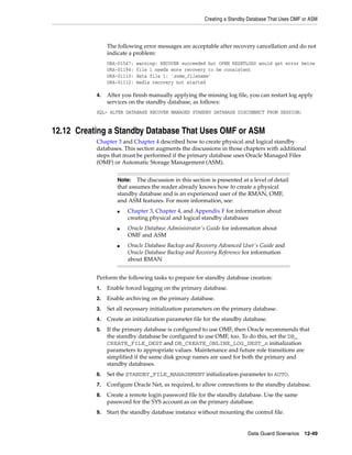 Creating a Standby Database That Uses OMF or ASM



                The following error messages are acceptable after recovery cancellation and do not
                indicate a problem:
                ORA-01547:   warning: RECOVER succeeded but OPEN RESETLOGS would get error below
                ORA-01194:   file 1 needs more recovery to be consistent
                ORA-01110:   data file 1: 'some_filename'
                ORA-01112:   media recovery not started

           4.   After you finish manually applying the missing log file, you can restart log apply
                services on the standby database, as follows:
           SQL> ALTER DATABASE RECOVER MANAGED STANDBY DATABASE DISCONNECT FROM SESSION;


12.12 Creating a Standby Database That Uses OMF or ASM
           Chapter 3 and Chapter 4 described how to create physical and logical standby
           databases. This section augments the discussions in those chapters with additional
           steps that must be performed if the primary database uses Oracle Managed Files
           (OMF) or Automatic Storage Management (ASM).


                    Note:   The discussion in this section is presented at a level of detail
                    that assumes the reader already knows how to create a physical
                    standby database and is an experienced user of the RMAN, OMF,
                    and ASM features. For more information, see:
                    ■   Chapter 3, Chapter 4, and Appendix F for information about
                        creating physical and logical standby databases
                    ■   Oracle Database Administrator's Guide for information about
                        OMF and ASM
                    ■   Oracle Database Backup and Recovery Advanced User's Guide and
                        Oracle Database Backup and Recovery Reference for information
                        about RMAN


           Perform the following tasks to prepare for standby database creation:
           1.   Enable forced logging on the primary database.
           2.   Enable archiving on the primary database.
           3.   Set all necessary initialization parameters on the primary database.
           4.   Create an initialization parameter file for the standby database.
           5.   If the primary database is configured to use OMF, then Oracle recommends that
                the standby database be configured to use OMF, too. To do this, set the DB_
                CREATE_FILE_DEST and DB_CREATE_ONLINE_LOG_DEST_n initialization
                parameters to appropriate values. Maintenance and future role transitions are
                simplified if the same disk group names are used for both the primary and
                standby databases.
           6.   Set the STANDBY_FILE_MANAGEMENT initialization parameter to AUTO.
           7.   Configure Oracle Net, as required, to allow connections to the standby database.
           8.   Create a remote login password file for the standby database. Use the same
                password for the SYS account as on the primary database.
           9.   Start the standby database instance without mounting the control file.


                                                                          Data Guard Scenarios    12-49
 