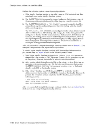 Creating a Standby Database That Uses OMF or ASM


                  Perform the following tasks to create the standby database:
                  1.   If the standby database is going to use ASM, create an ASM instance if one does
                       not already exist on the standby database system.
                  2.   Use the RMAN BACKUP command to create a backup set that contains a copy of
                       the primary database’s datafiles, archived log files, and a standby control file.
                  3.   Use the RMAN DUPLICATE … FOR STANDBY command to copy the datafiles,
                       archived redo log files and standby control file in the backup set to the standby
                       database’s storage area.
                       The DUPLICATE … FOR STANDBY command performs the actual data movement
                       at the standby instance. If the backup set is on tape, the media manager must be
                       configured so that the standby instance can read the backup set. If the backup set
                       is on disk, the backup pieces must be readable by the standby instance, either by
                       making their primary path names available through NFS, or by copying them to
                       the standby system and using RMAN CATALOG BACKUPPIECE command to
                       catalog the backup pieces before restoring them.
                  After you successfully complete these steps, continue with the steps in Section 3.2.7, to
                  verify the configuration of the physical standby database.
                  To create a logical standby database, continue with the standby database creation
                  process described in Chapter 4, but with the following modifications:
                  1.   For a logical standby database, setting the DB_CREATE_FILE_DEST parameter
                       does not force the creation of OMF filenames. However, if this parameter was set
                       on the primary database, it must also be set on the standby database.
                  2.   After creating a logical standby control file on the primary system, do not use an
                       operating system command to copy this file to the standby system. Instead, use
                       the RMAN RESTORE CONTROLFILE command to restore a copy of the logical
                       standby control file to the standby system.
                  3.   If the primary database uses OMF files, use RMAN to update the standby
                       database control file to use the new OMF files created on the standby database. To
                       perform this operation, connect only to the standby database, as shown in the
                       following example:
                       > RMAN TARGET sys/oracle@lstdby
                       RMAN> CATALOG START WITH '+stby_diskgroup';
                       RMAN> SWITCH DATABASE TO COPY;

                  After you successfully complete these steps, continue with the steps in Section 4.2.5 to
                  start, recover, and verify the logical standby database.




12-50 Oracle Data Guard Concepts and Administration
 