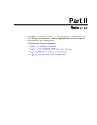 Part II
                                                               Reference

This part provides reference material to be used in conjunction with the Oracle Data
Guard standby database features. For more complete reference material, refer to the
Oracle Database 10g documentation set.
This part contains the following chapters:
■   Chapter 13, "Initialization Parameters"
■   Chapter 14, "LOG_ARCHIVE_DEST_n Parameter Attributes"
■   Chapter 15, "SQL Statements Relevant to Data Guard"
■   Chapter 16, "Views Relevant to Oracle Data Guard"
 