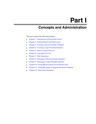 Part I
                 Concepts and Administration

This part contains the following chapters:
■   Chapter 1, "Introduction to Oracle Data Guard"
■   Chapter 2, "Getting Started with Data Guard"
■   Chapter 3, "Creating a Physical Standby Database"
■   Chapter 4, "Creating a Logical Standby Database"
■   Chapter 5, "Redo Transport Services"
■   Chapter 6, "Log Apply Services"
■   Chapter 7, "Role Transitions"
■   Chapter 8, "Managing a Physical Standby Database"
■   Chapter 9, "Managing a Logical Standby Database"
■   Chapter 10, "Using RMAN to Back Up and Restore Files"
■   Chapter 11, "Using SQL Apply to Upgrade the Oracle Database"
■   Chapter 12, "Data Guard Scenarios"
 