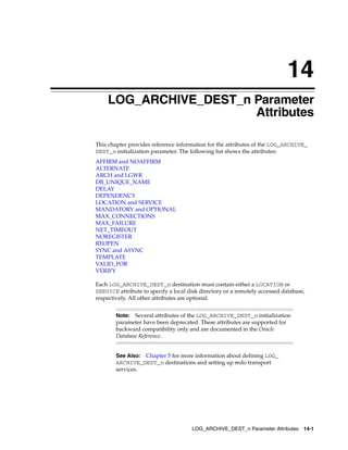 14
    LOG_ARCHIVE_DEST_n Parameter
                       Attributes

This chapter provides reference information for the attributes of the LOG_ARCHIVE_
DEST_n initialization parameter. The following list shows the attributes:
AFFIRM and NOAFFIRM
ALTERNATE
ARCH and LGWR
DB_UNIQUE_NAME
DELAY
DEPENDENCY
LOCATION and SERVICE
MANDATORY and OPTIONAL
MAX_CONNECTIONS
MAX_FAILURE
NET_TIMEOUT
NOREGISTER
REOPEN
SYNC and ASYNC
TEMPLATE
VALID_FOR
VERIFY

Each LOG_ARCHIVE_DEST_n destination must contain either a LOCATION or
SERVICE attribute to specify a local disk directory or a remotely accessed database,
respectively. All other attributes are optional.


        Note: Several attributes of the LOG_ARCHIVE_DEST_n initialization
        parameter have been deprecated. These attributes are supported for
        backward compatibility only and are documented in the Oracle
        Database Reference.


        See Also: Chapter 5 for more information about defining LOG_
        ARCHIVE_DEST_n destinations and setting up redo transport
        services.




                                      LOG_ARCHIVE_DEST_n Parameter Attributes 14-1
 