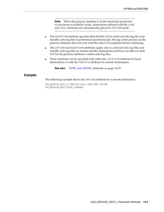 AFFIRM and NOAFFIRM



                   Note:  When the primary database is in the maximum protection
                   or maximum availability mode, destinations defined with the LGWR
                   and SYNC attributes are automatically placed in AFFIRM mode.


           ■   The NOAFFIRM attribute specifies that all disk I/O to archived redo log files and
               standby redo log files is performed asynchronously; the log writer process on the
               primary database does not wait until the disk I/O completes before continuing.
           ■   The AFFIRM and NOAFFIRM attributes apply only to archived redo log files and
               standby redo log files on remote standby destinations and have no effect on disk
               I/O for the primary database’s online redo log files.
           ■   These attributes can be specified with either the LOCATION attribute for local
               destinations or with the SERVICE attribute for remote destinations.

                   See also:   SYNC and ASYNC attributes on page 14-23

Examples
           The following example shows the AFFIRM attribute for a remote destination.
           LOG_ARCHIVE_DEST_3='SERVICE=stby1 LGWR SYNC AFFIRM'
           LOG_ARCHIVE_DEST_STATE_3=ENABLE




                                                 LOG_ARCHIVE_DEST_n Parameter Attributes 14-3
 