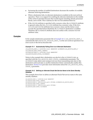 ALTERNATE


           ■   Increasing the number of enabled destinations decreases the number of available
               alternate archiving destinations.
           ■   When a destination fails, its alternate destination is enabled on the next archival
               operation. There is no support for enabling the alternate destination in the middle
               of the archival operation because that would require rereading already processed
               blocks, and so forth. This is identical to the REOPEN attribute behavior.
           ■   If the REOPEN attribute is specified with a nonzero value, the ALTERNATE attribute
               is ignored unless the MAX_FAILURE attribute has a nonzero value. If the MAX_
               FAILURE and REOPEN attributes have nonzero values and the failure count
               exceeds the specified failure threshold, the ALTERNATE destination is enabled.
               Therefore, the ALTERNATE attribute does not conflict with a nonzero REOPEN
               attribute value.

Examples
           In the sample initialization parameter file in Example 14–1, LOG_ARCHIVE_DEST_1
           automatically fails over to LOG_ARCHIVE_DEST_2 on the next archival operation if an
           error occurs or the device becomes full.

           Example 14–1    Automatically Failing Over to an Alternate Destination
           LOG_ARCHIVE_DEST_1='LOCATION=/disk1 MANDATORY ALTERNATE=LOG_ARCHIVE_DEST_2'
           LOG_ARCHIVE_DEST_STATE_1=ENABLE
           LOG_ARCHIVE_DEST_2='LOCATION=/disk2 MANDATORY'
           LOG_ARCHIVE_DEST_STATE_2=ALTERNATE

           Notice in the example that a destination can also be in the ALTERNATE state, as
           specified with the LOG_ARCHIVE_DEST_STATE_n initialization parameter. The
           ALTERNATE state defers redo transport services from transmitting redo data to this
           destination until such time as another destination failure automatically enables this
           destination. Section 5.2.2 provides more information about the LOG_ARCHIVE_DEST_
           STATE_n parameter.

           Example 14–2    Defining an Alternate Oracle Net Service Name to the Same Standby
           Database
           This example shows how to define an alternate Oracle Net service name to the same
           standby database.
           LOG_ARCHIVE_DEST_1='LOCATION=/disk1 MANDATORY'
           LOG_ARCHIVE_DEST_STATE_1=ENABLE
           LOG_ARCHIVE_DEST_2='SERVICE=stby1_path1 OPTIONAL ALTERNATE=LOG_ARCHIVE_DEST_3'
           LOG_ARCHIVE_DEST_STATE_2=ENABLE
           LOG_ARCHIVE_DEST_3='SERVICE=stby1_path2 OPTIONAL'
           LOG_ARCHIVE_DEST_STATE_3=ALTERNATE




                                                    LOG_ARCHIVE_DEST_n Parameter Attributes 14-5
 
