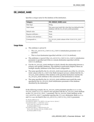 DB_UNIQUE_NAME




DB_UNIQUE_NAME

              Specifies a unique name for the database at this destination.

                  Category                            DB_UNIQUE_NAME=name
                  Data Type                           String
                  Valid values                        The name must match the value that was defined for this
                                                      database with the DB_UNIQUE_NAME parameter.
                  Default value                       None
                  Requires attributes ...             None
                  Conflicts with attributes ...       None
                  Corresponds to ...                  DB_UNIQUE_NAME column of the V$ARCHIVE_DEST
                                                      view


Usage Notes
              ■      This attribute is optional if:
                     –    The LOG_ARCHIVE_CONFIG=DG_CONFIG initialization parameter is not
                          specified.
                     –    This is a local destination (specified with the LOCATION attribute).
              ■      This attributes is required if the LOG_ARCHIVE_CONFIG=DG_CONFIG initialization
                     parameter is specified and if this is a remote destination (specified with the
                     SERVICE attribute).
              ■      Use the DB_UNIQUE_NAME attribute to clearly identify the relationship between a
                     primary and standby databases. This attribute is particularly helpful if there are
                     multiple standby databases in the Data Guard configuration.
              ■      The name specified by the DB_UNIQUE_NAME must match one of the DB_UNIQUE_
                     NAME values in the DG_CONFIG list. Redo transport services validate that the DB_
                     UNIQUE_NAME attribute of the database at the specified destination matches the
                     DB_UNIQUE_NAME attribute or the connection to that destination is refused.
              ■      The name specified by the DB_UNIQUE_NAME attribute must match the name
                     specified by the DB_UNIQUE_NAME initialization parameter of the database
                     identified by the destination.

Example
              In the following example, the DB_UNIQUE_NAME parameter specifies boston (DB_
              UNIQUE_NAME=boston), which is also specified with the DB_UNIQUE_NAME attribute
              on the LOG_ARCHIVE_DEST_1 parameter. The DB_UNIQUE_NAME attribute on the
              LOG_ARCHIVE_DEST_2 parameter specifies the chicago destination. Both boston
              and chicago are listed in the LOG_ARCHIVE_CONFIG=DG_CONFIG parameter.
              DB_UNIQUE_NAME=boston
              LOG_ARCHIVE_CONFIG='DG_CONFIG=(chicago,boston,denver)'
              LOG_ARCHIVE_DEST_1='LOCATION=/arch1/
                VALID_FOR=(ALL_LOGFILES,ALL_ROLES)
                DB_UNIQUE_NAME=boston'
              LOG_ARCHIVE_DEST_2='SERVICE=Sales_DR
                VALID_FOR=(ONLINE_LOGFILES,PRIMARY_ROLE)
                DB_UNIQUE_NAME=chicago'



                                                          LOG_ARCHIVE_DEST_n Parameter Attributes 14-7
 