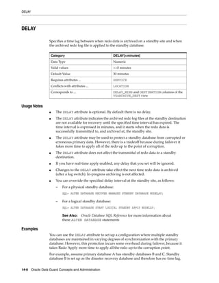 DELAY




DELAY

                 Specifies a time lag between when redo data is archived on a standby site and when
                 the archived redo log file is applied to the standby database.

                     Category                                  DELAY[=minutes]
                     Data Type                                 Numeric
                     Valid values                              >=0 minutes
                     Default Value                             30 minutes
                     Requires attributes ...                   SERVICE
                     Conflicts with attributes ...             LOCATION
                     Corresponds to ...                        DELAY_MINS and DESTINATION columns of the
                                                               V$ARCHIVE_DEST view


Usage Notes
                 ■      The DELAY attribute is optional. By default there is no delay.
                 ■      The DELAY attribute indicates the archived redo log files at the standby destination
                        are not available for recovery until the specified time interval has expired. The
                        time interval is expressed in minutes, and it starts when the redo data is
                        successfully transmitted to, and archived at, the standby site.
                 ■      The DELAY attribute may be used to protect a standby database from corrupted or
                        erroneous primary data. However, there is a tradeoff because during failover it
                        takes more time to apply all of the redo up to the point of corruption.
                 ■      The DELAY attribute does not affect the transmittal of redo data to a standby
                        destination.
                 ■      If you have real-time apply enabled, any delay that you set will be ignored.
                 ■      Changes to the DELAY attribute take effect the next time redo data is archived
                        (after a log switch). In-progress archiving is not affected.
                 ■      You can override the specified delay interval at the standby site, as follows:
                        –    For a physical standby database:
                             SQL> ALTER DATABASE RECOVER MANAGED STANDBY DATABASE NODELAY;

                        –    For a logical standby database:
                             SQL> ALTER DATABASE START LOGICAL STANDBY APPLY NODELAY;

                             See Also:  Oracle Database SQL Reference for more information about
                             these ALTER DATABASE statements

Examples
                 You can use the DELAY attribute to set up a configuration where multiple standby
                 databases are maintained in varying degrees of synchronization with the primary
                 database. However, this protection incurs some overhead during failover, because it
                 takes Redo Apply more time to apply all the redo up to the corruption point.
                 For example, assume primary database A has standby databases B and C. Standby
                 database B is set up as the disaster recovery database and therefore has no time lag.


14-8 Oracle Data Guard Concepts and Administration
 