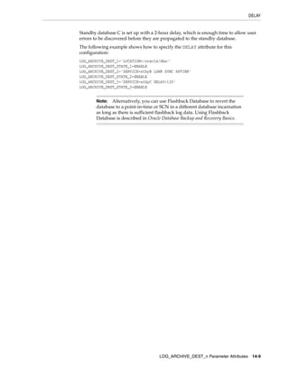 DELAY


Standby database C is set up with a 2-hour delay, which is enough time to allow user
errors to be discovered before they are propagated to the standby database.
The following example shows how to specify the DELAY attribute for this
configuration:
LOG_ARCHIVE_DEST_1='LOCATION=/oracle/dbs/'
LOG_ARCHIVE_DEST_STATE_1=ENABLE
LOG_ARCHIVE_DEST_2='SERVICE=stbyB LGWR SYNC AFFIRM'
LOG_ARCHIVE_DEST_STATE_2=ENABLE
LOG_ARCHIVE_DEST_3='SERVICE=stbyC DELAY=120'
LOG_ARCHIVE_DEST_STATE_3=ENABLE


        Note:   Alternatively, you can use Flashback Database to revert the
        database to a point-in-time or SCN in a different database incarnation
        as long as there is sufficient flashback log data. Using Flashback
        Database is described in Oracle Database Backup and Recovery Basics.




                                      LOG_ARCHIVE_DEST_n Parameter Attributes 14-9
 