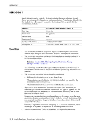 DEPENDENCY




DEPENDENCY

                 Specify this attribute for a standby destination that will receive redo data through
                 shared access to an archival location at another destination. A destination defined with
                 this attribute has a dependency on another destination, which is specified by the
                 DEPENDENCY attribute.

                     Category                           DEPENDENCY=LOG_ARCHIVE_DEST_n
                     Data Type                          String value
                     Valid values                       Not applicable
                     Default Value                      None
                     Requires attributes ...            SERVICE
                     Conflicts with attributes ...      LOCATION, NOREGISTER
                     Corresponds to ...                 DEPENDENCY column of the V$ARCHIVE_DEST view


Usage Notes
                 ■      The DEPENDENCY attribute is optional. If you do not specify the DEPENDENCY
                        attribute, redo transport services transmit redo data directly to the destination.
                 ■      The DEPENDENCY attribute can be specified on a physical standby database or a
                        logical standby database.

                             See Also: Section 5.7.5, "Sharing a Log File Destination Among
                             Multiple Standby Databases"

                 ■      The availability of redo data at a dependent destination relies on the success or
                        failure of redo transmission to the destination that is specified by the DEPENDENCY
                        attribute.
                 ■      The DEPENDENCY attribute has the following restrictions:
                        –    Only standby destinations can have a dependency.
                        –    The destination specified by the DEPENDENCY attribute can use either the
                             LOCATION or SERVICE attribute.
                        –    The DEPENDENCY attribute cannot be modified at the session level.
                 ■      When one or more destinations are dependent on the same destination, all
                        attributes specified for the dependent destinations still apply. It appears as if the
                        archival operation was performed for each destination, when only one archival
                        operation actually occurred.
                        For example, consider that two standby databases are dependent upon the same
                        destination. You can specify different DELAY attributes for each destination, which
                        enables you to maintain a staggered time lag between the primary database and
                        each standby database.
                        Similarly, a dependent destination can specify an ALTERNATE destination, which
                        itself might or might not be dependent on the same parent destination.
                 ■      A zero data-loss failover cannot be performed to a dependent destination.




14-10 Oracle Data Guard Concepts and Administration
 