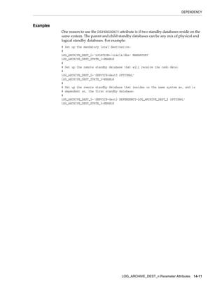 DEPENDENCY


Examples
           One reason to use the DEPENDENCY attribute is if two standby databases reside on the
           same system. The parent and child standby databases can be any mix of physical and
           logical standby databases. For example:
           # Set up the mandatory local destination:
           #
           LOG_ARCHIVE_DEST_1='LOCATION=/oracle/dbs/ MANDATORY'
           LOG_ARCHIVE_DEST_STATE_1=ENABLE
           #
           # Set up the remote standby database that will receive the redo data:
           #
           LOG_ARCHIVE_DEST_2='SERVICE=dest2 OPTIONAL'
           LOG_ARCHIVE_DEST_STATE_2=ENABLE
           #
           # Set up the remote standby database that resides on the same system as, and is
           # dependent on, the first standby database:
           #
           LOG_ARCHIVE_DEST_3='SERVICE=dest3 DEPENDENCY=LOG_ARCHIVE_DEST_2 OPTIONAL'
           LOG_ARCHIVE_DEST_STATE_3=ENABLE




                                               LOG_ARCHIVE_DEST_n Parameter Attributes     14-11
 