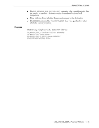 MANDATORY and OPTIONAL


           ■   The LOG_ARCHIVE_MIN_SUCCEED_DEST parameter value cannot be greater than
               the number of mandatory destinations plus the number of optional local
               destinations.
           ■   These attributes do not affect the data protection mode for the destination.
           ■   The BINDING column of the V$ARCHIVE_DEST fixed view specifies how failure
               affects the archival operation

Examples
           The following example shows the MANDATORY attribute:
           LOG_ARCHIVE_DEST_1='LOCATION=/arch/dest MANDATORY'
           LOG_ARCHIVE_DEST_STATE_1=ENABLE
           LOG_ARCHIVE_DEST_3='SERVICE=denver MANDATORY'
           LOG_ARCHIVE_DEST_STATE_3=ENABLE




                                                 LOG_ARCHIVE_DEST_n Parameter Attributes      14-15
 