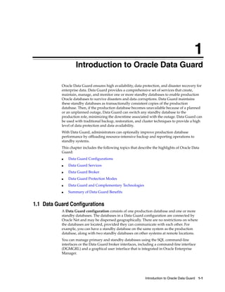 1
                   Introduction to Oracle Data Guard

           Oracle Data Guard ensures high availability, data protection, and disaster recovery for
           enterprise data. Data Guard provides a comprehensive set of services that create,
           maintain, manage, and monitor one or more standby databases to enable production
           Oracle databases to survive disasters and data corruptions. Data Guard maintains
           these standby databases as transactionally consistent copies of the production
           database. Then, if the production database becomes unavailable because of a planned
           or an unplanned outage, Data Guard can switch any standby database to the
           production role, minimizing the downtime associated with the outage. Data Guard can
           be used with traditional backup, restoration, and cluster techniques to provide a high
           level of data protection and data availability.
           With Data Guard, administrators can optionally improve production database
           performance by offloading resource-intensive backup and reporting operations to
           standby systems.
           This chapter includes the following topics that describe the highlights of Oracle Data
           Guard:
           ■   Data Guard Configurations
           ■   Data Guard Services
           ■   Data Guard Broker
           ■   Data Guard Protection Modes
           ■   Data Guard and Complementary Technologies
           ■   Summary of Data Guard Benefits


1.1 Data Guard Configurations
           A Data Guard configuration consists of one production database and one or more
           standby databases. The databases in a Data Guard configuration are connected by
           Oracle Net and may be dispersed geographically. There are no restrictions on where
           the databases are located, provided they can communicate with each other. For
           example, you can have a standby database on the same system as the production
           database, along with two standby databases on other systems at remote locations.
           You can manage primary and standby databases using the SQL command-line
           interfaces or the Data Guard broker interfaces, including a command-line interface
           (DGMGRL) and a graphical user interface that is integrated in Oracle Enterprise
           Manager.




                                                               Introduction to Oracle Data Guard 1-1
 