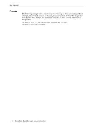 MAX_FAILURE


Examples
                 The following example allows redo transport services up to three consecutive archival
                 attempts, tried every 5 seconds, to the arc_dest destination. If the archival operation
                 fails after the third attempt, the destination is treated as if the REOPEN attribute was
                 not specified.
                 LOG_ARCHIVE_DEST_1='LOCATION=/arc_dest REOPEN=5 MAX_FAILURE=3'
                 LOG_ARCHIVE_DEST_STATE_1=ENABLE




14-18 Oracle Data Guard Concepts and Administration
 
