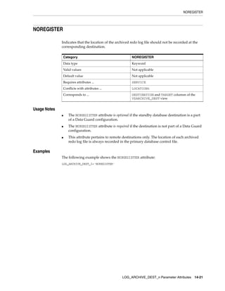 NOREGISTER




NOREGISTER

              Indicates that the location of the archived redo log file should not be recorded at the
              corresponding destination.

                  Category                                  NOREGISTER
                  Data type                                 Keyword
                  Valid values                              Not applicable
                  Default value                             Not applicable
                  Requires attributes ...                   SERVICE
                  Conflicts with attributes ...             LOCATIONt
                  Corresponds to ...                        DESTINATION and TARGET columsn of the
                                                            V$ARCHIVE_DEST view


Usage Notes
              ■      The NOREGISTER attribute is optional if the standby database destination is a part
                     of a Data Guard configuration.
              ■      The NOREGISTER attribute is required if the destination is not part of a Data Guard
                     configuration.
              ■      This attribute pertains to remote destinations only. The location of each archived
                     redo log file is always recorded in the primary database control file.

Examples
              The following example shows the NOREGISTER attribute:
              LOG_ARCHIVE_DEST_5='NOREGISTER'




                                                      LOG_ARCHIVE_DEST_n Parameter Attributes       14-21
 