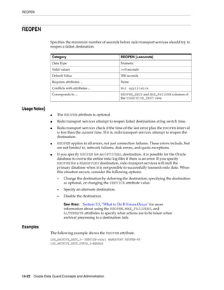 REOPEN




REOPEN

                 Specifies the minimum number of seconds before redo transport services should try to
                 reopen a failed destination.

                     Category                                    REOPEN [=seconds]
                     Data Type                                   Numeric
                     Valid values                                >=0 seconds
                     Default Value                               300 seconds
                     Requires attributes ...                     None
                     Conflicts with attributes ...               Not applicable
                     Corresponds to ...                          REOPEN_SECS and MAX_FAILURE columns of
                                                                 the V$ARCHIVE_DEST view


Usage Notes]
                 ■      The REOPEN attribute is optional.
                 ■      Redo transport services attempt to reopen failed destinations at log switch time.
                 ■      Redo transport services check if the time of the last error plus the REOPEN interval
                        is less than the current time. If it is, redo transport services attempt to reopen the
                        destination.
                 ■      REOPEN applies to all errors, not just connection failures. These errors include, but
                        are not limited to, network failures, disk errors, and quota exceptions.
                 ■      If you specify REOPEN for an OPTIONAL destination, it is possible for the Oracle
                        database to overwrite online redo log files if there is an error. If you specify
                        REOPEN for a MANDATORY destination, redo transport services will stall the
                        primary database when it is not possible to successfully transmit redo data. When
                        this situation occurs, consider the following options:
                        –    Change the destination by deferring the destination, specifying the destination
                             as optional, or changing the SERVICE attribute value.
                        –    Specify an alternate destination.
                        –    Disable the destination.

                             See Also:   Section 5.5, "What to Do If Errors Occur" for more
                             information about using the REOPEN, MAX_FAILURES, and
                             ALTERNATE attributes to specify what actions are to be taken when
                             archival processing to a destination fails

Examples
                 The following example shows the REOPEN attribute.
                 LOG_ARCHIVE_DEST_3='SERVICE=stby1 MANDATORY REOPEN=60'
                 LOG_ARCHIVE_DEST_STATE_3=ENABLE




14-22 Oracle Data Guard Concepts and Administration
 