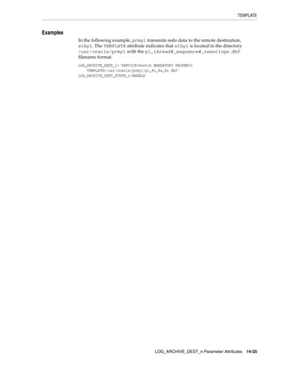 TEMPLATE


Examples
           In the following example, prmy1 transmits redo data to the remote destination,
           stby1. The TEMPLATE attribute indicates that stby1 is located in the directory
           /usr/oracle/prmy1 with the p1_thread#_sequence#_resetlogs.dbf
           filename format.
           LOG_ARCHIVE_DEST_1='SERVICE=boston MANDATORY REOPEN=5
               TEMPLATE=/usr/oracle/prmy1/p1_%t_%s_%r.dbf'
           LOG_ARCHIVE_DEST_STATE_1=ENABLE




                                               LOG_ARCHIVE_DEST_n Parameter Attributes      14-25
 