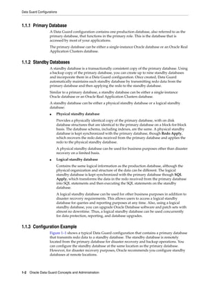 Data Guard Configurations



1.1.1 Primary Database
                   A Data Guard configuration contains one production database, also referred to as the
                   primary database, that functions in the primary role. This is the database that is
                   accessed by most of your applications.
                   The primary database can be either a single-instance Oracle database or an Oracle Real
                   Application Clusters database.


1.1.2 Standby Databases
                   A standby database is a transactionally consistent copy of the primary database. Using
                   a backup copy of the primary database, you can create up to nine standby databases
                   and incorporate them in a Data Guard configuration. Once created, Data Guard
                   automatically maintains each standby database by transmitting redo data from the
                   primary database and then applying the redo to the standby database.
                   Similar to a primary database, a standby database can be either a single-instance
                   Oracle database or an Oracle Real Application Clusters database.
                   A standby database can be either a physical standby database or a logical standby
                   database:
                   ■    Physical standby database
                        Provides a physically identical copy of the primary database, with on disk
                        database structures that are identical to the primary database on a block-for-block
                        basis. The database schema, including indexes, are the same. A physical standby
                        database is kept synchronized with the primary database, though Redo Apply,
                        which recovers the redo data received from the primary database and applies the
                        redo to the physical standby database.
                        A physical standby database can be used for business purposes other than disaster
                        recovery on a limited basis.
                   ■    Logical standby database
                        Contains the same logical information as the production database, although the
                        physical organization and structure of the data can be different. The logical
                        standby database is kept synchronized with the primary database though SQL
                        Apply, which transforms the data in the redo received from the primary database
                        into SQL statements and then executing the SQL statements on the standby
                        database.
                        A logical standby database can be used for other business purposes in addition to
                        disaster recovery requirements. This allows users to access a logical standby
                        database for queries and reporting purposes at any time. Also, using a logical
                        standby database, you can upgrade Oracle Database software and patch sets with
                        almost no downtime. Thus, a logical standby database can be used concurrently
                        for data protection, reporting, and database upgrades.


1.1.3 Configuration Example
                   Figure 1–1 shows a typical Data Guard configuration that contains a primary database
                   that transmits redo data to a standby database. The standby database is remotely
                   located from the primary database for disaster recovery and backup operations. You
                   can configure the standby database at the same location as the primary database.
                   However, for disaster recovery purposes, Oracle recommends you configure standby
                   databases at remote locations.



1-2 Oracle Data Guard Concepts and Administration
 