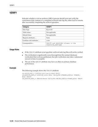 VERIFY




VERIFY

                 Indicates whether or not an archiver (ARCn) process should scan and verify the
                 correctness of the contents of a completed archived redo log file, either local or remote,
                 after successfully completing the archival operation.

                     Category                           VERIFY
                     Data Type                          Keyword
                     Valid values                       Not applicable
                     Default Value                      Not applicable
                     Requires attributes ...            None
                     Conflicts with attributes ...      LGWR
                     Corresponds to ...                 VERIFY and ARCHIVER columns in the
                                                        V$ARCHIVE_DEST view


Usage Notes
                 ■      If the VERIFY attribute is not specified, archived redo log files will not be verified.
                 ■      The verification is significantly more thorough than the normal checksum
                        verification that is always performed; the redo verification may take a substantial
                        amount of time to complete.
                 ■      The use of the VERIFY attribute may have an affect on primary database
                        performance.

Example
                 The following example shows the VERIFY attribute:
                 LOG_ARCHIVE_DEST_1='LOCATION=/disk1/oracle/oradata VERIFY'
                 LOG_ARCHIVE_DEST_2='LOCATION=/arch1/SRLs/ VALID_FOR=(STANDBY_LOGFILE, STANDBY_
                 ROLE) VERIFY'
                 LOG_ARCHIVE_DEST_3='SERVICE=denver VALID_FOR=(ONLINE_LOGFILE,PRIMARY_ROLE) VERIFY'




14-28 Oracle Data Guard Concepts and Administration
 