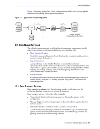 Data Guard Services


                 Figure 1–1 shows a typical Data Guard configuration in which redo is being applied
                 out of standby redo log files to a standby database.

Figure 1–1 Typical Data Guard Configuration



                                Transmit Redo                       Apply Redo


  Primary             LGWR                       Redo                                    Standby
                                                         Standby
 Database                                       Stream   Redo Log                        Database


                                                                                      Disaster Recovery
                                                                                 Database Backup Operations
                      Online
                     Redo Log




1.2 Data Guard Services
                 The following sections explain how Data Guard manages the transmission of redo
                 data, the application of redo data, and changes to the database roles:
                 ■     Redo Transport Services
                       Control the automated transfer of redo data from the production database to one
                       or more archival destinations.
                 ■     Log Apply Services
                       Apply redo data on the standby database to maintain transactional
                       synchronization with the primary database. Redo data can be applied either from
                       archived redo log files, or, if real-time apply is enabled, directly from the standby
                       redo log files as they are being filled, without requiring the redo data to be
                       archived first at the standby database.
                 ■     Role Transitions
                       Change the role of a database from a standby database to a primary database, or
                       from a primary database to a standby database using either a switchover or a
                       failover operation.


1.2.1 Redo Transport Services
                 Redo transport services control the automated transfer of redo data from the
                 production database to one or more archival destinations.
                 Redo transport services perform the following tasks:
                 ■     Transmit redo data from the primary system to the standby systems in the
                       configuration
                 ■     Manage the process of resolving any gaps in the archived redo log files due to a
                       network failure
                 ■     Enforce the database protection modes (described in Section 1.4)
                 ■     Automatically detect missing or corrupted archived redo log files on a standby
                       system and automatically retrieve replacement archived redo log files from the
                       primary database or another standby database




                                                                           Introduction to Oracle Data Guard 1-3
 