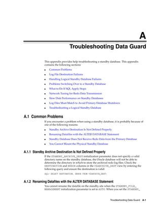 A
                                   Troubleshooting Data Guard

              This appendix provides help troubleshooting a standby database. This appendix
              contains the following sections:
              ■   Common Problems
              ■   Log File Destination Failures
              ■   Handling Logical Standby Database Failures
              ■   Problems Switching Over to a Standby Database
              ■   What to Do If SQL Apply Stops
              ■   Network Tuning for Redo Data Transmission
              ■   Slow Disk Performance on Standby Databases
              ■   Log Files Must Match to Avoid Primary Database Shutdown
              ■   Troubleshooting a Logical Standby Database


A.1 Common Problems
              If you encounter a problem when using a standby database, it is probably because of
              one of the following reasons:
              ■   Standby Archive Destination Is Not Defined Properly
              ■   Renaming Datafiles with the ALTER DATABASE Statement
              ■   Standby Database Does Not Receive Redo Data from the Primary Database
              ■   You Cannot Mount the Physical Standby Database


A.1.1 Standby Archive Destination Is Not Defined Properly
              If the STANDBY_ARCHIVE_DEST initialization parameter does not specify a valid
              directory name on the standby database, the Oracle database will not be able to
              determine the directory in which to store the archived redo log files. Check the
              DESTINATION and ERROR columns in the V$ARCHIVE_DEST view by entering the
              following query and ensure the destination is valid:
              SQL> SELECT DESTINATION, ERROR FROM V$ARCHIVE_DEST;


A.1.2 Renaming Datafiles with the ALTER DATABASE Statement
              You cannot rename the datafile on the standby site when the STANDBY_FILE_
              MANAGEMENT initialization parameter is set to AUTO. When you set the STANDBY_



                                                                     Troubleshooting Data Guard A-1
 