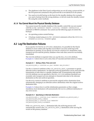 Log File Destination Failures


             ■   The databases in the Data Guard configuration are not all using a password file, or
                 the SYS password contained in the password file is not identical on all systems.
             ■   You used an invalid backup as the basis for the standby database (for example,
                 you used a backup from the wrong database, or did not create the standby control
                 file using the correct method).


A.1.4 You Cannot Mount the Physical Standby Database
             You cannot mount the standby database if the standby control file was not created
             with the ALTER DATABASE CREATE [LOGICAL] STANDBY CONTROLFILE ...
             statement or RMAN command. You cannot use the following types of control file
             backups:
             ■   An operating system-created backup
             ■   A backup created using an ALTER DATABASE statement without the PHYSICAL
                 STANDBY or LOGICAL STANDBY option


A.2 Log File Destination Failures
             If you specify REOPEN for an OPTIONAL destination, it is possible for the Oracle
             database to reuse online redo log files even if there is an error archiving to the
             destination in question. If you specify REOPEN for a MANDATORY destination, redo
             transport services stall the primary database when redo data cannot be successfully
             transmitted.
             The REOPEN attribute is required when you use the MAX_FAILURE attribute.
             Example A–1 shows how to set a retry time of 5 seconds and limit retries to 3 times.

             Example A–1 Setting a Retry Time and Limit
             LOG_ARCHIVE_DEST_1='LOCATION=/arc_dest REOPEN=5 MAX_FAILURE=3'

             Use the ALTERNATE attribute of the LOG_ARCHIVE_DEST_n parameter to specify
             alternate archive destinations. An alternate archiving destination can be used when the
             transmission of redo data to a standby database fails. If transmission fails and the
             REOPEN attribute was not specified or the MAX_FAILURE attribute threshold was
             exceeded, redo transport services attempts to transmit redo data to the alternate
             destination on the next archival operation.
             Use the NOALTERNATE attribute to prevent the original archive destination from
             automatically changing to an alternate archive destination when the original archive
             destination fails.
             Example A–2 shows how to set the initialization parameters so that a single,
             mandatory, local destination will automatically fail over to a different destination if
             any error occurs.

             Example A–2 Specifying an Alternate Destination
             LOG_ARCHIVE_DEST_1='LOCATION=/disk1 MANDATORY ALTERNATE=LOG_ARCHIVE_DEST_2'
             LOG_ARCHIVE_DEST_STATE_1=ENABLE
             LOG_ARCHIVE_DEST_2='LOCATION=/disk2 MANDATORY'
             LOG_ARCHIVE_DEST_STATE_2=ALTERNATE

             If the LOG_ARCHIVE_DEST_1 destination fails, the archiving process will
             automatically switch to the LOG_ARCHIVE_DEST_2 destination at the next log file
             switch on the primary database.


                                                                       Troubleshooting Data Guard A-3
 
