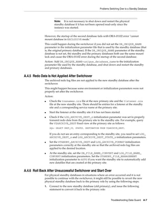 Problems Switching Over to a Standby Database



                        Note:   It is not necessary to shut down and restart the physical
                        standby database if it has not been opened read-only since the
                        instance was started.


              However, the startup of the second database fails with ORA-01102 error "cannot
              mount database in EXCLUSIVE mode."
              This could happen during the switchover if you did not set the DB_UNIQUE_NAME
              parameter in the initialization parameter file that is used by the standby database (that
              is, the original primary database). If the DB_UNIQUE_NAME parameter of the standby
              database is not set, the standby and the primary databases both use the same mount
              lock and cause the ORA-01102 error during the startup of the second database.
              Action: Add DB_UNIQUE_NAME=unique_database_name to the initialization
              parameter file used by the standby database, and shut down and restart the standby
              and primary databases.


A.4.5 Redo Data Is Not Applied After Switchover
              The archived redo log files are not applied to the new standby database after the
              switchover.
              This might happen because some environment or initialization parameters were not
              properly set after the switchover.
              Action:
              ■    Check the tnsnames.ora file at the new primary site and the listener.ora
                   file at the new standby site. There should be entries for a listener at the standby
                   site and a corresponding service name at the primary site.
              ■    Start the listener at the standby site if it has not been started.
              ■    Check if the LOG_ARCHIVE_DEST_n initialization parameter was set to properly
                   transmit redo data from the primary site to the standby site. For example, query
                   the V$ARCHIVE_DEST fixed view at the primary site as follows:
                   SQL> SELECT DEST_ID, STATUS, DESTINATION FROM V$ARCHIVE_DEST;

                   If you do not see an entry corresponding to the standby site, you need to set LOG_
                   ARCHIVE_DEST_n and LOG_ARCHIVE_DEST_STATE_n initialization parameters.
              ■    Set the STANDBY_ARCHIVE_DEST and LOG_ARCHIVE_FORMAT initialization
                   parameters correctly at the standby site so that the archived redo log files are
                   applied to the desired location.
              ■    At the standby site, set the DB_FILE_NAME_CONVERT and LOG_FILE_NAME_
                   CONVERT initialization parameters. Set the STANDBY_FILE_MANAGEMENT
                   initialization parameter to AUTO if you want the standby site to automatically add
                   new datafiles that are created at the primary site.


A.4.6 Roll Back After Unsuccessful Switchover and Start Over
              For physical standby databases in situations where an error occurred and it is not
              possible to continue with the switchover, it might still be possible to revert the new
              physical standby database back to the primary role by using the following steps:
              1.   Connect to the new standby database (old primary), and issue the following
                   statement to convert it back to the primary role:



                                                                            Troubleshooting Data Guard A-7
 