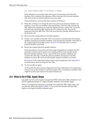 What to Do If SQL Apply Stops


                         SQL> ALTER DATABASE COMMIT TO SWITCHOVER TO PRIMARY;

                         If this statement is successful, then shut down (if necessary) and restart the
                         database. Once restarted, the database will be running in the primary database
                         role, and you do not need to perform any more steps.
                         If this statement is unsuccessful, then continue with Step 3.
                    2.   When the switchover to change the role from primary to physical standby was
                         initiated, a trace file was written in the log directory. This trace file contains the
                         SQL statements required to re-create the original primary control file. Locate the
                         trace file and extract the SQL statements into a temporary file. Execute the
                         temporary file from SQL*Plus. This will revert the new standby database back to
                         the primary role.
                    3.   Shut down the original physical standby database.
                    4.   Create a new standby control file. This is necessary to resynchronize the primary
                         database and physical standby database. Copy the physical standby control file to
                         the original physical standby system. Section 3.2.2 describes how to create a
                         physical standby control file.
                    5.   Restart the original physical standby instance.
                         If this procedure is successful and archive gap management is enabled, the FAL
                         processes will start and re-archive any missing archived redo log files to the
                         physical standby database. Force a log switch on the primary database and
                         examine the alert logs on both the primary database and physical standby
                         database to ensure the archived redo log file sequence numbers are correct.
                         See Section 5.8 for information about archive gap management and Appendix G
                         for information about locating the trace files.
                    6.   Try the switchover again.
                         At this point, the Data Guard configuration has been rolled back to its initial state,
                         and you can try the switchover operation again (after correcting any problems that
                         might have led to the initial unsuccessful switchover).


A.5 What to Do If SQL Apply Stops
                    Log apply services cannot apply unsupported DML statements, DDL statements, and
                    Oracle supplied packages to a logical standby database running SQL Apply.
                    When an unsupported statement or package is encountered, SQL Apply stops. You
                    can take the actions described in Table A–2 to correct the situation and start SQL
                    Apply on the logical standby database again.




A-8 Oracle Data Guard Concepts and Administration
 