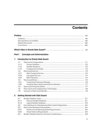 Contents

Preface .............................................................................................................................................................. xvii
        Audience.................................................................................................................................................... xvii
        Documentation Accessibility .................................................................................................................. xvii
        Related Documents ................................................................................................................................. xviii
        Conventions ............................................................................................................................................. xviii

What’s New in Oracle Data Guard?.................................................................................................. xix

Part I            Concepts and Administration

1       Introduction to Oracle Data Guard
        1.1           Data Guard Configurations.......................................................................................................               1-1
        1.1.1            Primary Database.................................................................................................................           1-2
        1.1.2            Standby Databases...............................................................................................................            1-2
        1.1.3            Configuration Example.......................................................................................................                1-2
        1.2           Data Guard Services ...................................................................................................................        1-3
        1.2.1            Redo Transport Services .....................................................................................................               1-3
        1.2.2            Log Apply Services..............................................................................................................            1-4
        1.2.3            Role Transitions ...................................................................................................................        1-5
        1.3           Data Guard Broker......................................................................................................................        1-5
        1.3.1            Using Oracle Enterprise Manager .....................................................................................                       1-6
        1.3.2            Using the Data Guard Command-Line Interface............................................................                                     1-7
        1.4           Data Guard Protection Modes ..................................................................................................                 1-7
        1.5           Data Guard and Complementary Technologies.....................................................................                                 1-8
        1.6           Summary of Data Guard Benefits.............................................................................................                    1-9

2       Getting Started with Data Guard
        2.1           Standby Database Types ............................................................................................................            2-1
        2.1.1             Physical Standby Databases ...............................................................................................                 2-1
        2.1.2             Logical Standby Databases.................................................................................................                 2-3
        2.2           User Interfaces for Administering Data Guard Configurations ..........................................                                         2-4
        2.3           Data Guard Operational Prerequisites ....................................................................................                      2-4
        2.3.1             Hardware and Operating System Requirements............................................................                                     2-4
        2.3.2             Oracle Software Requirements ..........................................................................................                    2-5
        2.4           Standby Database Directory Structure Considerations.........................................................                                   2-6


                                                                                                                                                                        iii
 