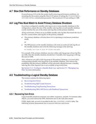 Slow Disk Performance on Standby Databases



A.7 Slow Disk Performance on Standby Databases
                   If asynchronous I/O on the file system itself is showing performance problems, try
                   mounting the file system using the Direct I/O option or setting the FILESYSTEMIO_
                   OPTIONS=SETALL initialization parameter. The maximum I/O size setting is 1 MB.


A.8 Log Files Must Match to Avoid Primary Database Shutdown
                   If you have configured a standby redo log on one or more standby databases in the
                   configuration, ensure the size of the standby redo log files on each standby database
                   exactly matches the size of the online redo log files on the primary database.
                   At log switch time, if there are no available standby redo log files that match the size of
                   the new current online redo log file on the primary database:
                   ■   The primary database will shut down if it is operating in maximum protection
                       mode,
                       or
                   ■   The RFS process on the standby database will create an archived redo log file on
                       the standby database and write the following message in the alert log:
                       No standby log files of size <#> blocks available.

                   For example, if the primary database uses two online redo log groups whose log files
                   are 100K, then the standby database should have 3 standby redo log groups with log
                   file sizes of 100K.
                   Also, whenever you add a redo log group to the primary database, you must add a
                   corresponding standby redo log group to the standby database. This reduces the
                   probability that the primary database will be adversely affected because a standby
                   redo log file of the required size is not available at log switch time.
                   See Section 3.1.3, "Configure a Standby Redo Log" and Section 5.7, "Managing Log
                   Files" for more information.


A.9 Troubleshooting a Logical Standby Database
                   This section contains the following topics:
                   ■   Recovering from Errors
                   ■   Troubleshooting SQL*Loader Sessions
                   ■   Troubleshooting Long-Running Transactions
                   ■   Troubleshooting ORA-1403 Errors with Flashback Transactions


A.9.1 Recovering from Errors
                   Logical standby databases maintain user tables, sequences, and jobs. To maintain other
                   objects, you must reissue the DDL statements seen in the redo data stream.
                   If SQL Apply fails, an error is recorded in the DBA_LOGSTDBY_EVENTS table. The
                   following sections demonstrate how to recover from two such errors.




A-10 Oracle Data Guard Concepts and Administration
 