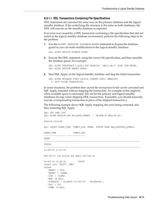 Troubleshooting a Logical Standby Database


A.9.1.1 DDL Transactions Containing File Specifications
DDL statements are executed the same way on the primary database and the logical
standby database. If the underlying file structure is the same on both databases, the
DDL will execute on the standby database as expected.
If an error was caused by a DDL transaction containing a file specification that did not
match in the logical standby database environment, perform the following steps to fix
the problem:
1.   Use the ALTER SESSION DISABLE GUARD statement to bypass the database
     guard so you can make modifications to the logical standby database:
     SQL> ALTER SESSION DISABLE GUARD;

2.   Execute the DDL statement, using the correct file specification, and then reenable
     the database guard. For example:
     SQL> ALTER TABLESPACE t_table ADD DATAFILE '/dbs/t_db.f' SIZE 100M REUSE;
     SQL> ALTER SESSION ENABLE GUARD;

3.   Start SQL Apply on the logical standby database and skip the failed transaction.
     SQL> ALTER DATABASE START LOGICAL STANDBY APPLY IMMEDIATE
       2> SKIP FAILED TRANSACTION;

In some situations, the problem that caused the transaction to fail can be corrected and
SQL Apply restarted without skipping the transaction. An example of this might be
when available space is exhausted. (Do not let the primary and logical standby
databases diverge when skipping DDL transactions. If possible, you should manually
execute a compensating transaction in place of the skipped transaction.)
The following example shows SQL Apply stopping, the error being corrected, and
then restarting SQL Apply:
SQL> SET LONG 1000
SQL> ALTER SESSION SET NLS_DATE_FORMAT     = 'DD-MON-YY HH24:MI:SS';

Session altered.

SQL> SELECT EVENT_TIME, COMMIT_SCN, EVENT, STATUS FROM DBA_LOGSTDBY_EVENTS;

EVENT_TIME              COMMIT_SCN
------------------ ---------------
EVENT
-------------------------------------------------------------------------------
STATUS
-------------------------------------------------------------------------------
22-OCT-03 15:47:58

ORA-16111: log mining and apply setting up

22-OCT-03 15:48:04          209627
insert into "SCOTT"."EMP"
values
   "EMPNO" = 7900,
   "ENAME" = 'ADAMS',
   "JOB" = 'CLERK',
   "MGR" IS NULL,
   "HIREDATE" = TO_DATE('22-OCT-03', 'DD-MON-RR'),
   "SAL" = 950,
   "COMM" IS NULL,



                                                        Troubleshooting Data Guard     A-11
 