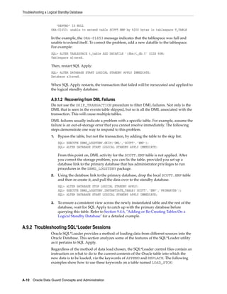 Troubleshooting a Logical Standby Database


                       "DEPTNO" IS NULL
                    ORA-01653: unable to extend table SCOTT.EMP by %200 bytes in tablespace T_TABLE

                    In the example, the ORA-01653 message indicates that the tablespace was full and
                    unable to extend itself. To correct the problem, add a new datafile to the tablespace.
                    For example:
                    SQL> ALTER TABLESPACE t_table ADD DATAFILE '/dbs/t_db.f' SIZE 60M;
                    Tablespace altered.

                    Then, restart SQL Apply:
                    SQL> ALTER DATABASE START LOGICAL STANDBY APPLY IMMEDIATE;
                    Database altered.

                    When SQL Apply restarts, the transaction that failed will be reexecuted and applied to
                    the logical standby database.

                    A.9.1.2 Recovering from DML Failures
                    Do not use the SKIP_TRANSACTION procedure to filter DML failures. Not only is the
                    DML that is seen in the events table skipped, but so is all the DML associated with the
                    transaction. This will cause multiple tables.
                    DML failures usually indicate a problem with a specific table. For example, assume the
                    failure is an out-of-storage error that you cannot resolve immediately. The following
                    steps demonstrate one way to respond to this problem.
                    1.   Bypass the table, but not the transaction, by adding the table to the skip list:
                         SQL> EXECUTE DBMS_LOGSTDBY.SKIP('DML','SCOTT','EMP');
                         SQL> ALTER DATABASE START LOGICAL STANDBY APPLY IMMEDIATE;

                         From this point on, DML activity for the SCOTT.EMP table is not applied. After
                         you correct the storage problem, you can fix the table, provided you set up a
                         database link to the primary database that has administrator privileges to run
                         procedures in the DBMS_LOGSTDBY package.
                    2.   Using the database link to the primary database, drop the local SCOTT.EMP table
                         and then re-create it, and pull the data over to the standby database.
                         SQL> ALTER DATABASE STOP LOGICAL STANDBY APPLY;
                         SQL> EXECUTE DBMS_LOGSTDBY.INSTANTIATE_TABLE('SCOTT','EMP','PRIMARYDB');
                         SQL> ALTER DATABASE START LOGICAL STANDBY APPLY IMMEDIATE;

                    3.   To ensure a consistent view across the newly instantiated table and the rest of the
                         database, wait for SQL Apply to catch up with the primary database before
                         querying this table. Refer to Section 9.4.6, "Adding or Re-Creating Tables On a
                         Logical Standby Database" for a detailed example.


A.9.2 Troubleshooting SQL*Loader Sessions
                    Oracle SQL*Loader provides a method of loading data from different sources into the
                    Oracle Database. This section analyzes some of the features of the SQL*Loader utility
                    as it pertains to SQL Apply.
                    Regardless of the method of data load chosen, the SQL*Loader control files contain an
                    instruction on what to do to the current contents of the Oracle table into which the
                    new data is to be loaded, via the keywords of APPEND and REPLACE. The following
                    examples show how to use these keywords on a table named LOAD_STOK:



A-12 Oracle Data Guard Concepts and Administration
 