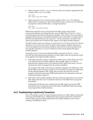 Troubleshooting a Logical Standby Database


             ■   When using the APPEND keyword, the new data to be loaded is appended to the
                 contents of the LOAD_STOK table:
                 LOAD DATA
                 INTO TABLE LOAD_STOK APPEND

             ■   When using the REPLACE keyword, the contents of the LOAD_STOK table are
                 deleted prior to loading new data. Oracle SQL*Loader uses the DELETE statement
                 to purge the contents of the table, in a single transaction:
                 LOAD DATA
                 INTO TABLE LOAD_STOK REPLACE

             Rather than using the REPLACE keyword in the SQL*Loader script, Oracle
             recommends that prior to loading the data, issue the SQL*Plus TRUNCATE TABLE
             command against the table on the primary database. This will have the same effect of
             purging both the primary and standby databases copy of the table in a manner that is
             both fast and efficient because the TRUNCATE TABLE command is recorded in the
             online redo log files and is issued by SQL Apply on the logical standby database.
             The SQL*Loader script may continue to contain the REPLACE keyword, but it will now
             attempt to DELETE zero rows from the object on the primary database. Because no
             rows were deleted from the primary database, there will be no redo recorded in the
             redo log files. Therefore, no DELETE statement will be issued against the logical
             standby database.
             Issuing the REPLACE keyword without the DDL command TRUNCATE TABLE
             provides the following potential problems for SQL Apply when the transaction needs
             to be applied to the logical standby database.
             ■   If the table currently contains a significant number of rows, then these rows need
                 to be deleted from the standby database. Because SQL Apply is not able to
                 determine the original syntax of the statement, SQL Apply must issue a DELETE
                 statement for each row purged from the primary database.
                 For example, if the table on the primary database originally had 10,000 rows, then
                 Oracle SQL*Loader will issue a single DELETE statement to purge the 10,000 rows.
                 On the standby database, SQL Apply does not know that all rows are to be
                 purged, and instead must issue 10,000 individual DELETE statements, with each
                 statement purging a single row.
             ■   If the table on the standby database does not contain an index that can be used by
                 SQL Apply, then the DELETE statement will issue a Full Table Scan to purge the
                 information.
                 Continuing with the previous example, because SQL Apply has issued 10,000
                 individual DELETE statements, this could result in 10,000 Full Table Scans being
                 issued against the standby database.


A.9.3 Troubleshooting Long-Running Transactions
             One of the primary causes for long-running transactions in a SQL Apply environment
             is because of Full Table Scans. Additionally, long-running transactions could be the
             result of DDL operations being replicated to the standby database, such as when
             creating or rebuilding an index.




                                                                    Troubleshooting Data Guard     A-13
 