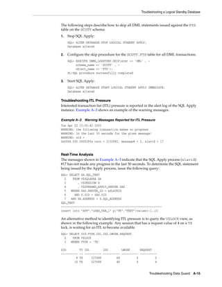 Troubleshooting a Logical Standby Database


The following steps describe how to skip all DML statements issued against the FTS
table on the SCOTT schema:
1.   Stop SQL Apply:
     SQL> ALTER DATABASE STOP LOGICAL STANDBY APPLY;
     Database altered

2.   Configure the skip procedure for the SCOTT.FTS table for all DML transactions:
     SQL> EXECUTE DBMS_LOGSTDBY.SKIP(stmt => 'DML' , -
          schema_name => 'SCOTT' , -
          object_name => 'FTS');
     PL/SQL procedure successfully completed

3.   Start SQL Apply:
     SQL> ALTER DATABASE START LOGICAL STANDBY APPLY IMMEDIATE;
     Database altered

Troubleshooting ITL Pressure
Interested transaction list (ITL) pressure is reported in the alert log of the SQL Apply
instance. Example A–3 shows an example of the warning messages.

Example A–3 Warning Messages Reported for ITL Pressure
Tue Apr 22 15:50:42 2003
WARNING: the following transaction makes no progress
WARNING: in the last 30 seconds for the given message!
WARNING: xid =
0x0006.005.000029fa cscn = 2152982, message# = 2, slavid = 17



Real-Time Analysis
The messages shown in Example A–3 indicate that the SQL Apply process (slavid)
#17 has not made any progress in the last 30 seconds. To determine the SQL statement
being issued by the Apply process, issue the following query:
SQL> SELECT SA.SQL_TEXT
  2    FROM V$SQLAREA SA
  3       , V$SESSION S
  4       , V$STREAMS_APPLY_SERVER SAS
  5   WHERE SAS.SERVER_ID = &SLAVEID
  6     AND S.SID = SAS.SID
  7   AND SA.ADDRESS = S.SQL_ADDRESS
SQL_TEXT
------------------------------------------------------------
insert into "APP"."LOAD_TAB_1" p("PK","TEXT")values(:1,:2)

An alternative method to identifying ITL pressure is to query the V$LOCK view, as
shown in the following example. Any session that has a request value of 4 on a TX
lock, is waiting for an ITL to become available.
SQL> SELECT SID,TYPE,ID1,ID2,LMODE,REQUEST
  2    FROM V$LOCK
  3   WHERE TYPE = 'TX'

SID          TY ID1        ID2        LMODE      REQUEST
----------   -- ---------- ---------- ---------- ----------
         8   TX     327688         48          6          0
        10   TX     327688         48          0          4


                                                         Troubleshooting Data Guard     A-15
 