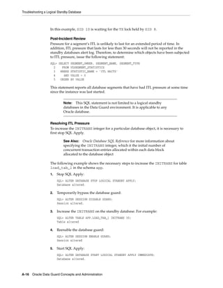 Troubleshooting a Logical Standby Database



                    In this example, SID 10 is waiting for the TX lock held by SID 8.

                    Post-Incident Review
                    Pressure for a segment’s ITL is unlikely to last for an extended period of time. In
                    addition, ITL pressure that lasts for less than 30 seconds will not be reported in the
                    standby databases alert log. Therefore, to determine which objects have been subjected
                    to ITL pressure, issue the following statement:
                    SQL> SELECT SEGMENT_OWNER, SEGMENT_NAME, SEGMENT_TYPE
                      2    FROM V$SEGMENT_STATISTICS
                      3   WHERE STATISTIC_NAME = 'ITL WAITS'
                      4     AND VALUE > 0
                      5   ORDER BY VALUE

                    This statement reports all database segments that have had ITL pressure at some time
                    since the instance was last started.


                             Note:  This SQL statement is not limited to a logical standby
                             databases in the Data Guard environment. It is applicable to any
                             Oracle database.


                    Resolving ITL Pressure
                    To increase the INITRANS integer for a particular database object, it is necessary to
                    first stop SQL Apply.

                             See Also:    Oracle Database SQL Reference for more information about
                             specifying the INITRANS integer, which it the initial number of
                             concurrent transaction entries allocated within each data block
                             allocated to the database object

                    The following example shows the necessary steps to increase the INITRANS for table
                    load_tab_1 in the schema app.
                    1.   Stop SQL Apply:
                         SQL> ALTER DATABASE STOP LOGICAL STANDBY APPLY;
                         Database altered.

                    2.   Temporarily bypass the database guard:
                         SQL> ALTER SESSION DISABLE GUARD;
                         Session altered.

                    3.   Increase the INITRANS on the standby database. For example:
                         SQL> ALTER TABLE APP.LOAD_TAB_1 INITRANS 30;
                         Table altered

                    4.   Reenable the database guard:
                         SQL> ALTER SESSION ENABLE GUARD;
                         Session altered

                    5.   Start SQL Apply:
                         SQL> ALTER DATABASE START LOGICAL STANDBY APPLY IMMEDIATE;
                         Database altered.



A-16 Oracle Data Guard Concepts and Administration
 
