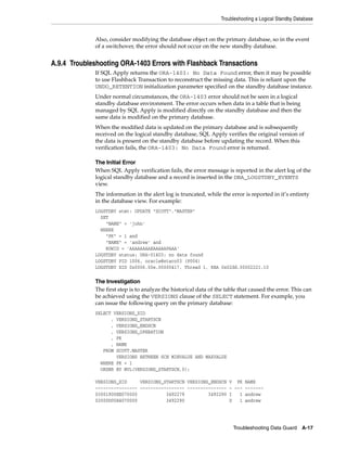 Troubleshooting a Logical Standby Database


             Also, consider modifying the database object on the primary database, so in the event
             of a switchover, the error should not occur on the new standby database.


A.9.4 Troubleshooting ORA-1403 Errors with Flashback Transactions
             If SQL Apply returns the ORA-1403: No Data Found error, then it may be possible
             to use Flashback Transaction to reconstruct the missing data. This is reliant upon the
             UNDO_RETENTION initialization parameter specified on the standby database instance.
             Under normal circumstances, the ORA-1403 error should not be seen in a logical
             standby database environment. The error occurs when data in a table that is being
             managed by SQL Apply is modified directly on the standby database and then the
             same data is modified on the primary database.
             When the modified data is updated on the primary database and is subsequently
             received on the logical standby database, SQL Apply verifies the original version of
             the data is present on the standby database before updating the record. When this
             verification fails, the ORA-1403: No Data Found error is returned.

             The Initial Error
             When SQL Apply verification fails, the error message is reported in the alert log of the
             logical standby database and a record is inserted in the DBA_LOGSTDBY_EVENTS
             view.
             The information in the alert log is truncated, while the error is reported in it’s entirety
             in the database view. For example:
             LOGSTDBY stmt: UPDATE "SCOTT"."MASTER"
               SET
                 "NAME" = 'john'
               WHERE
                 "PK" = 1 and
                 "NAME" = 'andrew' and
                 ROWID = 'AAAAAAAAEAAAAAPAAA'
             LOGSTDBY status: ORA-01403: no data found
             LOGSTDBY PID 1006, oracle@staco03 (P004)
             LOGSTDBY XID 0x0006.00e.00000417, Thread 1, RBA 0x02dd.00002221.10

             The Investigation
             The first step is to analyze the historical data of the table that caused the error. This can
             be achieved using the VERSIONS clause of the SELECT statement. For example, you
             can issue the following query on the primary database:
             SELECT VERSIONS_XID
                   , VERSIONS_STARTSCN
                   , VERSIONS_ENDSCN
                   , VERSIONS_OPERATION
                   , PK
                   , NAME
                FROM SCOTT.MASTER
                     VERSIONS BETWEEN SCN MINVALUE AND MAXVALUE
               WHERE PK = 1
               ORDER BY NVL(VERSIONS_STARTSCN,0);

             VERSIONS_XID     VERSIONS_STARTSCN VERSIONS_ENDSCN V PK NAME
             ---------------- ----------------- --------------- - --- -------
             03001900EE070000           3492279         3492290 I   1 andrew
             02000D00E4070000           3492290                 D   1 andrew




                                                                        Troubleshooting Data Guard     A-17
 