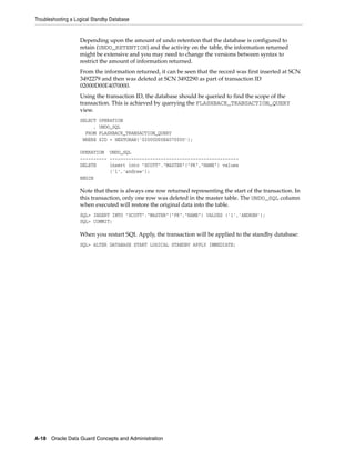 Troubleshooting a Logical Standby Database


                    Depending upon the amount of undo retention that the database is configured to
                    retain (UNDO_RETENTION) and the activity on the table, the information returned
                    might be extensive and you may need to change the versions between syntax to
                    restrict the amount of information returned.
                    From the information returned, it can be seen that the record was first inserted at SCN
                    3492279 and then was deleted at SCN 3492290 as part of transaction ID
                    02000D00E4070000.
                    Using the transaction ID, the database should be queried to find the scope of the
                    transaction. This is achieved by querying the FLASHBACK_TRANSACTION_QUERY
                    view.
                    SELECT   OPERATION
                         ,   UNDO_SQL
                      FROM   FLASHBACK_TRANSACTION_QUERY
                     WHERE   XID = HEXTORAW('02000D00E4070000');

                    OPERATION UNDO_SQL
                    ---------- ------------------------------------------------
                    DELETE     insert into "SCOTT"."MASTER"("PK","NAME") values
                               ('1','andrew');
                    BEGIN

                    Note that there is always one row returned representing the start of the transaction. In
                    this transaction, only one row was deleted in the master table. The UNDO_SQL column
                    when executed will restore the original data into the table.
                    SQL> INSERT INTO "SCOTT"."MASTER"("PK","NAME") VALUES ('1','ANDREW');
                    SQL> COMMIT;

                    When you restart SQL Apply, the transaction will be applied to the standby database:
                    SQL> ALTER DATABASE START LOGICAL STANDBY APPLY IMMEDIATE;




A-18 Oracle Data Guard Concepts and Administration
 