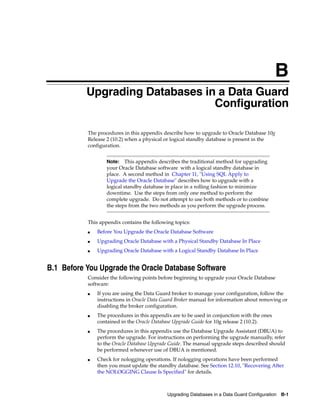 B
           Upgrading Databases in a Data Guard
                                 Configuration

           The procedures in this appendix describe how to upgrade to Oracle Database 10g
           Release 2 (10.2) when a physical or logical standby database is present in the
           configuration.


                   Note:   This appendix describes the traditional method for upgrading
                   your Oracle Database software with a logical standby database in
                   place. A second method in Chapter 11, "Using SQL Apply to
                   Upgrade the Oracle Database" describes how to upgrade with a
                   logical standby database in place in a rolling fashion to minimize
                   downtime. Use the steps from only one method to perform the
                   complete upgrade. Do not attempt to use both methods or to combine
                   the steps from the two methods as you perform the upgrade process.


           This appendix contains the following topics:
           ■   Before You Upgrade the Oracle Database Software
           ■   Upgrading Oracle Database with a Physical Standby Database In Place
           ■   Upgrading Oracle Database with a Logical Standby Database In Place


B.1 Before You Upgrade the Oracle Database Software
           Consider the following points before beginning to upgrade your Oracle Database
           software:
           ■   If you are using the Data Guard broker to manage your configuration, follow the
               instructions in Oracle Data Guard Broker manual for information about removing or
               disabling the broker configuration.
           ■   The procedures in this appendix are to be used in conjunction with the ones
               contained in the Oracle Database Upgrade Guide for 10g release 2 (10.2).
           ■   The procedures in this appendix use the Database Upgrade Assistant (DBUA) to
               perform the upgrade. For instructions on performing the upgrade manually, refer
               to the Oracle Database Upgrade Guide. The manual upgrade steps described should
               be performed whenever use of DBUA is mentioned.
           ■   Check for nologging operations. If nologging operations have been performed
               then you must update the standby database. See Section 12.10, "Recovering After
               the NOLOGGING Clause Is Specified" for details.



                                             Upgrading Databases in a Data Guard Configuration B-1
 