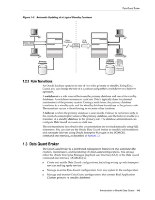 Data Guard Broker


Figure 1–3 Automatic Updating of a Logical Standby Database




                                       Redo               SQL
Read / Write                         Transport            Apply
Transactions
                                                  Redo
                                                 Stream




                                                                              Logical
               Primary                                                       Standby
               Database                                                      Database

                                                                                        Reports




1.2.3 Role Transitions
                  An Oracle database operates in one of two roles: primary or standby. Using Data
                  Guard, you can change the role of a database using either a switchover or a failover
                  operation.
                  A switchover is a role reversal between the primary database and one of its standby
                  databases. A switchover ensures no data loss. This is typically done for planned
                  maintenance of the primary system. During a switchover, the primary database
                  transitions to a standby role, and the standby database transitions to the primary role.
                  The transition occurs without having to re-create either database.
                  A failover is when the primary database is unavailable. Failover is performed only in
                  the event of a catastrophic failure of the primary database, and the failover results in a
                  transition of a standby database to the primary role. The database administrator can
                  configure Data Guard to ensure no data loss.
                  The role transitions described in this documentation are invoked manually using SQL
                  statements. You can also use the Oracle Data Guard broker to simplify role transitions
                  and automate failovers using Oracle Enterprise Manager or the DGMGRL
                  command-line interface, as described in Section 1.3.


1.3 Data Guard Broker
                  The Data Guard broker is a distributed management framework that automates the
                  creation, maintenance, and monitoring of Data Guard configurations. You can use
                  either the Oracle Enterprise Manager graphical user interface (GUI) or the Data Guard
                  command-line interface (DGMGRL) to:
                  ■   Create and enable Data Guard configurations, including setting up redo transport
                      services and log apply services
                  ■   Manage an entire Data Guard configuration from any system in the configuration
                  ■   Manage and monitor Data Guard configurations that contain Real Application
                      Clusters primary or standby databases




                                                                       Introduction to Oracle Data Guard 1-5
 