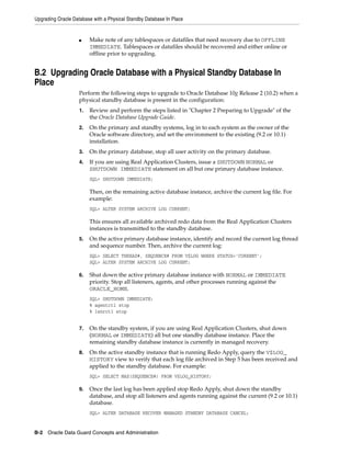 Upgrading Oracle Database with a Physical Standby Database In Place


                    ■    Make note of any tablespaces or datafiles that need recovery due to OFFLINE
                         IMMEDIATE. Tablespaces or datafiles should be recovered and either online or
                         offline prior to upgrading.


B.2 Upgrading Oracle Database with a Physical Standby Database In
Place
                    Perform the following steps to upgrade to Oracle Database 10g Release 2 (10.2) when a
                    physical standby database is present in the configuration:
                    1.   Review and perform the steps listed in "Chapter 2 Preparing to Upgrade" of the
                         the Oracle Database Upgrade Guide.
                    2.   On the primary and standby systems, log in to each system as the owner of the
                         Oracle software directory, and set the environment to the existing (9.2 or 10.1)
                         installation.
                    3.   On the primary database, stop all user activity on the primary database.
                    4.   If you are using Real Application Clusters, issue a SHUTDOWN NORMAL or
                         SHUTDOWN IMMEDIATE statement on all but one primary database instance.
                         SQL> SHUTDOWN IMMEDIATE;

                         Then, on the remaining active database instance, archive the current log file. For
                         example:
                         SQL> ALTER SYSTEM ARCHIVE LOG CURRENT;

                         This ensures all available archived redo data from the Real Application Clusters
                         instances is transmitted to the standby database.
                    5.   On the active primary database instance, identify and record the current log thread
                         and sequence number. Then, archive the current log:
                         SQL> SELECT THREAD#, SEQUENCE# FROM V$LOG WHERE STATUS='CURRENT';
                         SQL> ALTER SYSTEM ARCHIVE LOG CURRENT;

                    6.   Shut down the active primary database instance with NORMAL or IMMEDIATE
                         priority. Stop all listeners, agents, and other processes running against the
                         ORACLE_HOME.
                         SQL> SHUTDOWN IMMEDIATE;
                         % agentctl stop
                         % lsnrctl stop


                    7.   On the standby system, if you are using Real Application Clusters, shut down
                         (NORMAL or IMMEDIATE) all but one standby database instance. Place the
                         remaining standby database instance is currently in managed recovery.
                    8.   On the active standby instance that is running Redo Apply, query the V$LOG_
                         HISTORY view to verify that each log file archived in Step 5 has been received and
                         applied to the standby database. For example:
                         SQL> SELECT MAX(SEQUENCE#) FROM V$LOG_HISTORY;

                    9.   Once the last log has been applied stop Redo Apply, shut down the standby
                         database, and stop all listeners and agents running against the current (9.2 or 10.1)
                         database.
                         SQL> ALTER DATABASE RECOVER MANAGED STANDBY DATABASE CANCEL;


B-2 Oracle Data Guard Concepts and Administration
 